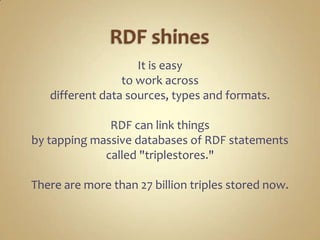 RDF shinesIt is easy to work across different data sources, types and formats.RDF can link things by tapping massive databases of RDF statements called "triplestores."There are more than 27 billion triples stored now.