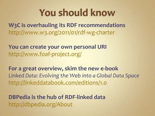 You should knowW3C is overhauling its RDF recommendationshttp://www.w3.org/2011/01/rdf-wg-charterYou can create your own personal URIhttp://www.foaf-project.org/For a great overview, skim the new e-bookLinked Data: Evolving the Web into a Global Data Spacehttp://linkeddatabook.com/editions/1.0DBPedia is the hub of RDF-linked datahttp://dbpedia.org/About