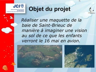Objet du projet Réaliser une maquette de la baie de Saint-Brieuc de manière à imaginer une vision au sol de ce que les enfants verront le 16 mai en avion. 