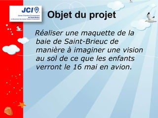 Objet du projet Réaliser une maquette de la baie de Saint-Brieuc de manière à imaginer une vision au sol de ce que les enfants verront le 16 mai en avion. 