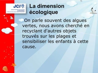 La dimension écologique On parle souvent des algues vertes, nous avons cherché en recyclant d'autres objets trouvés sur les plages et sensibiliser les enfants à cette cause. 