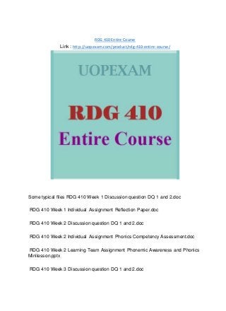 RDG 410 Entire Course
Link : http://uopexam.com/product/rdg-410-entire-course/
Some typical files RDG 410 Week 1 Discussion question DQ 1 and 2.doc
RDG 410 Week 1 Individual Assignment Reflection Paper.doc
RDG 410 Week 2 Discussion question DQ 1 and 2.doc
RDG 410 Week 2 Individual Assignment Phonics Competency Assessment.doc
RDG 410 Week 2 Learning Team Assignment Phonemic Awareness and Phonics
Minilesson.pptx
RDG 410 Week 3 Discussion question DQ 1 and 2.doc
 