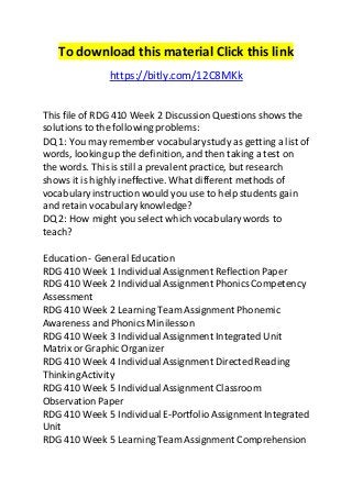 To download this material Click this link 
https://bitly.com/12C8MKk 
This file of RDG 410 Week 2 Discussion Questions shows the 
solutions to the following problems: 
DQ 1: You may remember vocabulary study as getting a list of 
words, looking up the definition, and then taking a test on 
the words. This is still a prevalent practice, but research 
shows it is highly ineffective. What different methods of 
vocabulary instruction would you use to help students gain 
and retain vocabulary knowledge? 
DQ 2: How might you select which vocabulary words to 
teach? 
Education - General Education 
RDG 410 Week 1 Individual Assignment Reflection Paper 
RDG 410 Week 2 Individual Assignment Phonics Competency 
Assessment 
RDG 410 Week 2 Learning Team Assignment Phonemic 
Awareness and Phonics Minilesson 
RDG 410 Week 3 Individual Assignment Integrated Unit 
Matrix or Graphic Organizer 
RDG 410 Week 4 Individual Assignment Directed Reading 
Thinking Activity 
RDG 410 Week 5 Individual Assignment Classroom 
Observation Paper 
RDG 410 Week 5 Individual E-Portfolio Assignment Integrated 
Unit 
RDG 410 Week 5 Learning Team Assignment Comprehension 
 