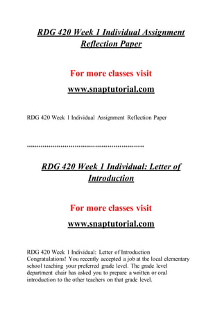 RDG 420 Week 1 Individual Assignment
Reflection Paper
For more classes visit
www.snaptutorial.com
RDG 420 Week 1 Individual Assignment Reflection Paper
**********************************************************
RDG 420 Week 1 Individual: Letter of
Introduction
For more classes visit
www.snaptutorial.com
RDG 420 Week 1 Individual: Letter of Introduction
Congratulations! You recently accepted a job at the local elementary
school teaching your preferred grade level. The grade level
department chair has asked you to prepare a written or oral
introduction to the other teachers on that grade level.
 
