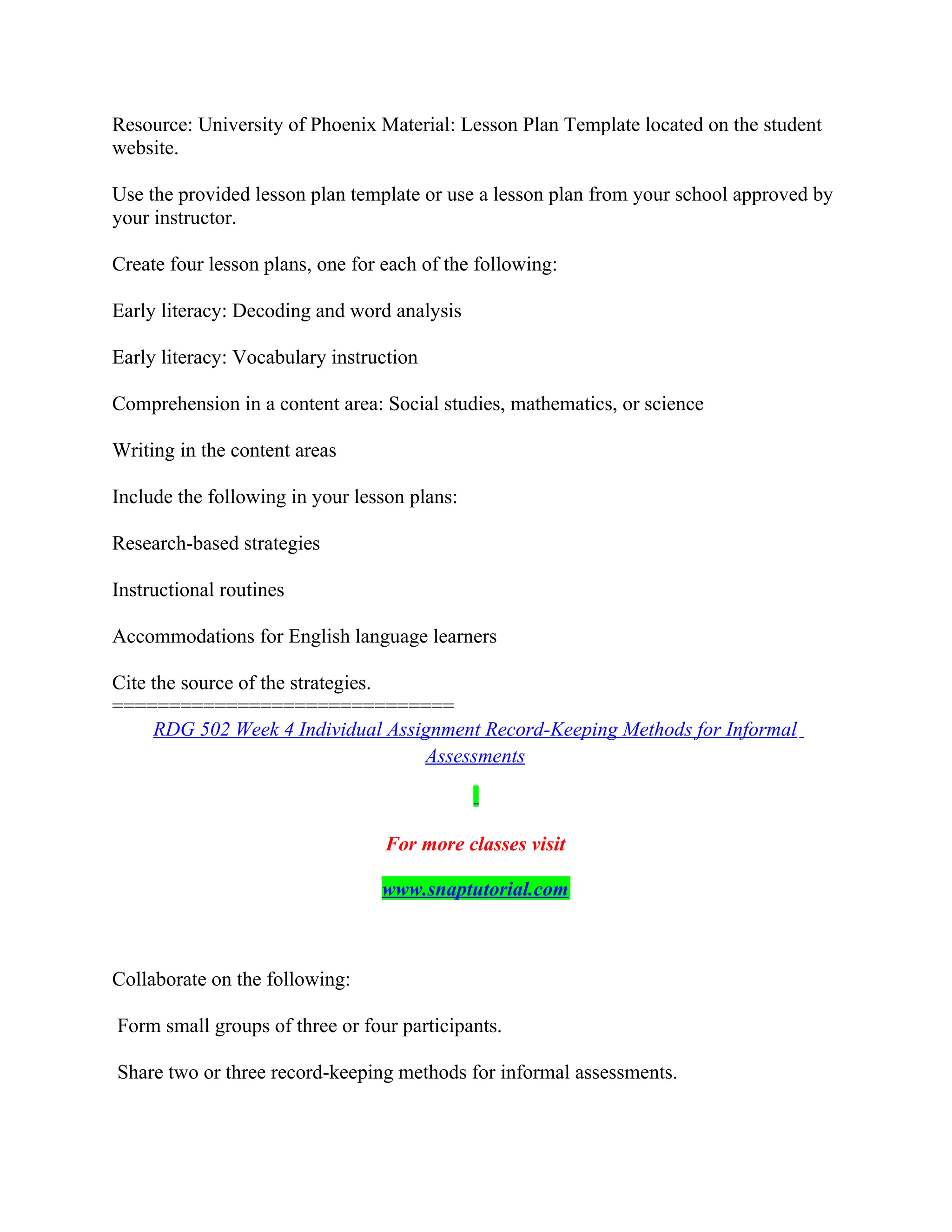Resource: University of Phoenix Material: Lesson Plan Template located on the student
website.
Use the provided lesson plan template or use a lesson plan from your school approved by
your instructor.
Create four lesson plans, one for each of the following:
Early literacy: Decoding and word analysis
Early literacy: Vocabulary instruction
Comprehension in a content area: Social studies, mathematics, or science
Writing in the content areas
Include the following in your lesson plans:
Research-based strategies
Instructional routines
Accommodations for English language learners
Cite the source of the strategies.
==============================
RDG 502 Week 4 Individual Assignment Record-Keeping Methods for Informal
Assessments
For more classes visit
www.snaptutorial.com
Collaborate on the following:
Form small groups of three or four participants.
Share two or three record-keeping methods for informal assessments.
 