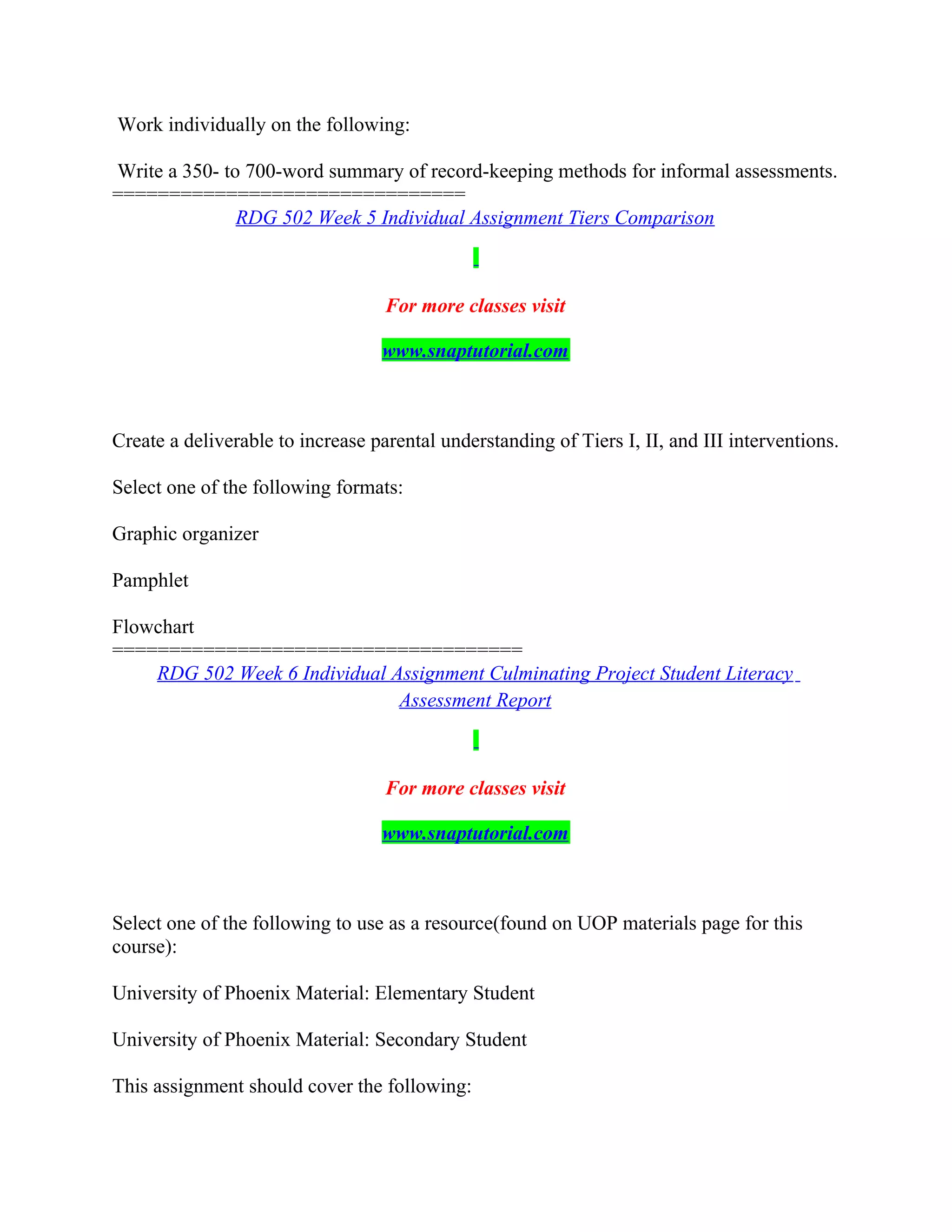 Work individually on the following:
Write a 350- to 700-word summary of record-keeping methods for informal assessments.
===============================
RDG 502 Week 5 Individual Assignment Tiers Comparison
For more classes visit
www.snaptutorial.com
Create a deliverable to increase parental understanding of Tiers I, II, and III interventions.
Select one of the following formats:
Graphic organizer
Pamphlet
Flowchart
====================================
RDG 502 Week 6 Individual Assignment Culminating Project Student Literacy
Assessment Report
For more classes visit
www.snaptutorial.com
Select one of the following to use as a resource(found on UOP materials page for this
course):
University of Phoenix Material: Elementary Student
University of Phoenix Material: Secondary Student
This assignment should cover the following:
 