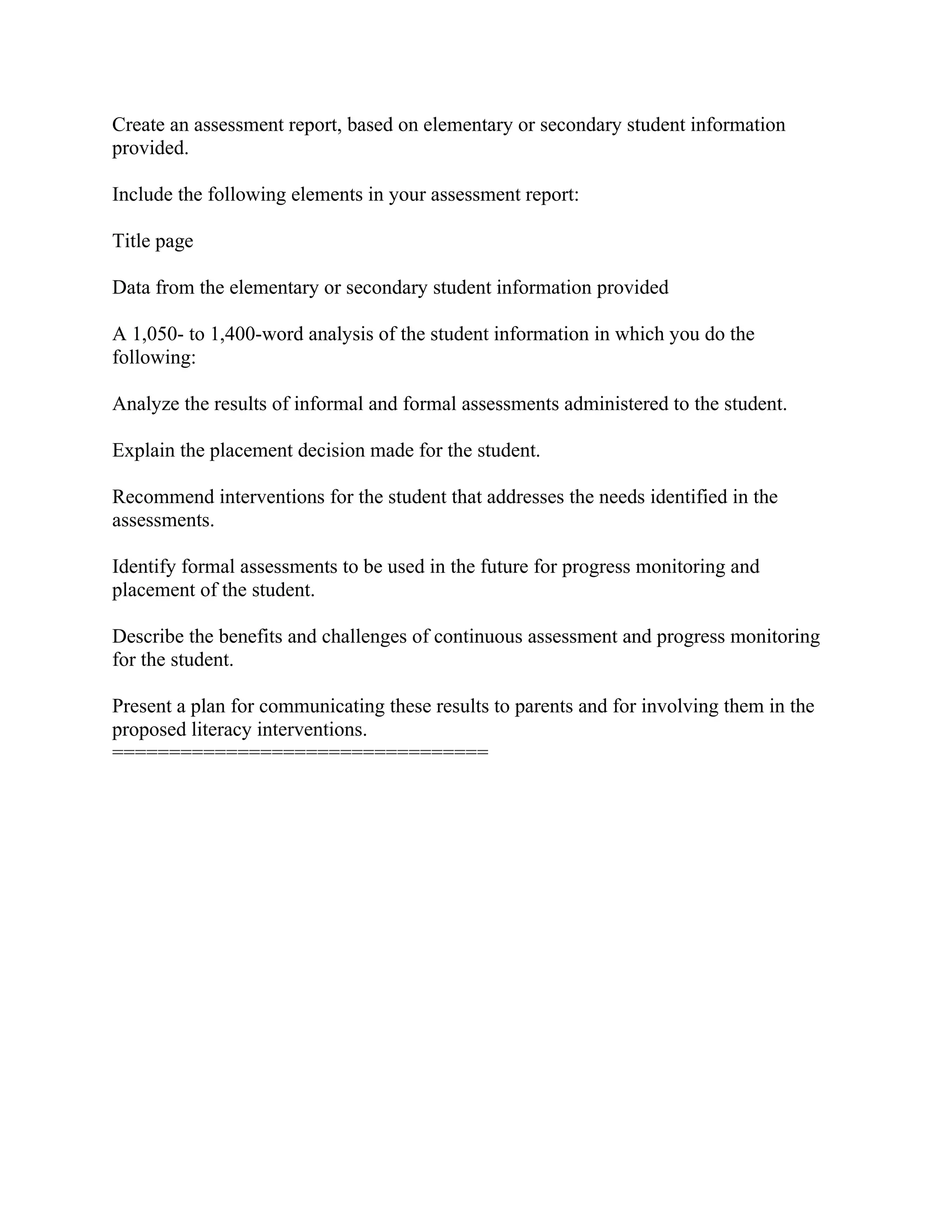 Create an assessment report, based on elementary or secondary student information
provided.
Include the following elements in your assessment report:
Title page
Data from the elementary or secondary student information provided
A 1,050- to 1,400-word analysis of the student information in which you do the
following:
Analyze the results of informal and formal assessments administered to the student.
Explain the placement decision made for the student.
Recommend interventions for the student that addresses the needs identified in the
assessments.
Identify formal assessments to be used in the future for progress monitoring and
placement of the student.
Describe the benefits and challenges of continuous assessment and progress monitoring
for the student.
Present a plan for communicating these results to parents and for involving them in the
proposed literacy interventions.
=================================
 