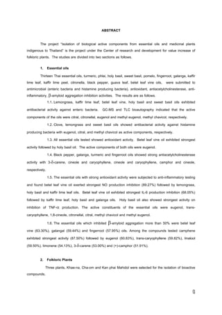 ฏ
ABSTRACT
The project “Isolation of biological active components from essential oils and medicinal plants
indigenous to Thailand” is the project under the Center of research and development for value increase of
folkloric plants. The studies are divided into two sections as follows.
1. Essential oils
Thirteen Thai essential oils, turmeric, phlai, holy basil, sweet basil, pomelo, fingerroot, galanga, kaffir
lime leaf, kaffir lime peel, citronella, black pepper, guava leaf, betel leaf vine oils, were submitted to
antimicrobial (enteric bacteria and histamine producing bacteria), antioxidant, antiacetylcholinesterase, anti-
inflammatory, -amyloid aggregation inhibition activities. The results are as follows.
1.1. Lemongrass, kaffir lime leaf, betel leaf vine, holy basil and sweet basil oils exhibited
antibacterial activity against enteric bacteria. GC-MS and TLC bioautography indicated that the active
components of the oils were citral, citronellal, eugenol and methyl eugenol, methyl chavicol, respectively.
1.2. Clove, lemongrass and sweet basil oils showed antibacterial activity against histamine
producing bacteria with eugenol, citral, and methyl chavicol as active components, respectively.
1.3. All essential oils tested showed antioxidant activity. Betel leaf vine oil exhibited strongest
activity followed by holy basil oil. The active components of both oils were eugenol.
1.4. Black pepper, galanga, turmeric and fingerroot oils showed strong antiacetylcholinesterase
activity with 3--carene, cineole and caryophyllene, cineole and caryophyllene, camphor and cineole,
respectively.
1.5. The essential oils with strong antioxidant activity were subjected to anti-inflammatory testing
and found betel leaf vine oil exerted strongest NO production inhibition (89.27%) followed by lemongrass,
holy basil and kaffir lime leaf oils. Betel leaf vine oil exhibited strongest IL-6 production inhibition (68.05%)
followed by kaffir lime leaf, holy basil and galanga oils. Holy basil oil also showed strongest activity on
inhibition of TNF- production. The active constituents of the essential oils were eugenol, trans-
caryophyllene, 1,8-cineole, citronellal, citral, methyl chavicol and methyl eugenol.
1.6. The essential oils which inhibited -amyloid aggregation more than 50% were betel leaf
vine (63.30%), galangal (59.44%) and fingerroot (57.95%) oils. Among the compounds tested camphene
exhibited strongest activity (87.50%) followed by eugenol (60.83%), trans-caryophyllene (59.82%), linalool
(59.50%), limonene (54.13%), 3--carene (53.00%) and (+)-camphor (51.91%).
2. Folkloric Plants
Three plants, Khae-na, Cha-om and Kan phai Mahidol were selected for the isolation of bioactive
compounds.
 