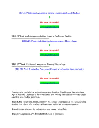 RDG 527 Individual Assignment Critical Issues in Adolescent Reading
For more classes visit
www.snaptutorial.com
RDG 527 Individual Assignment Critical Issues in Adolescent Reading
================================
RDG 527 Week 1 Individual Assignment Literacy History Paper
For more classes visit
www.snaptutorial.com
RDG 527 Week 1 Individual Assignment Literacy History Paper
================================
RDG 527 Week 2 Individual Assignment Content Area Reading Strategies Matrix
For more classes visit
www.snaptutorial.com
Complete the matrix below using Content Area Reading: Teaching and Learning in an
Age of Multiple Literacies to describe content area reading strategies effective for use in
a content area-reading classroom.
Identify the content area reading strategy, procedures before reading, procedures during
reading, procedures after reading, collaboration, and active student engagement.
Include in-text citations for each content area strategy identified.
Include references in APA format at the bottom of the matrix
 