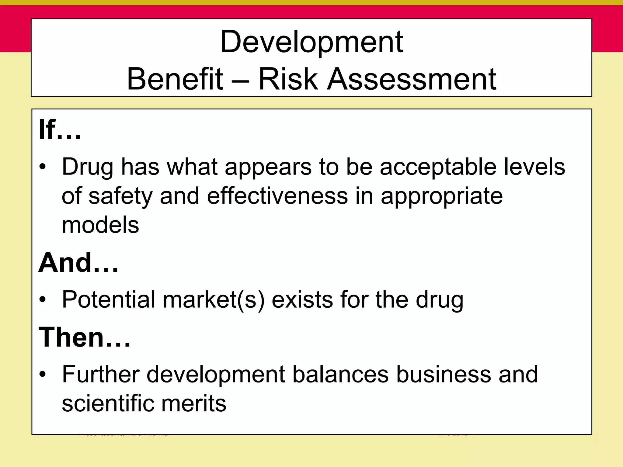 Development
                Benefit – Risk Assessment
If…
• Drug has what appears to be acceptable levels
  of safety and effectiveness in appropriate
  models
And…
• Potential market(s) exists for the drug
Then…
• Further development balances business and
  scientific merits
   Presentation to ABC Pharma         1/19/2010
 