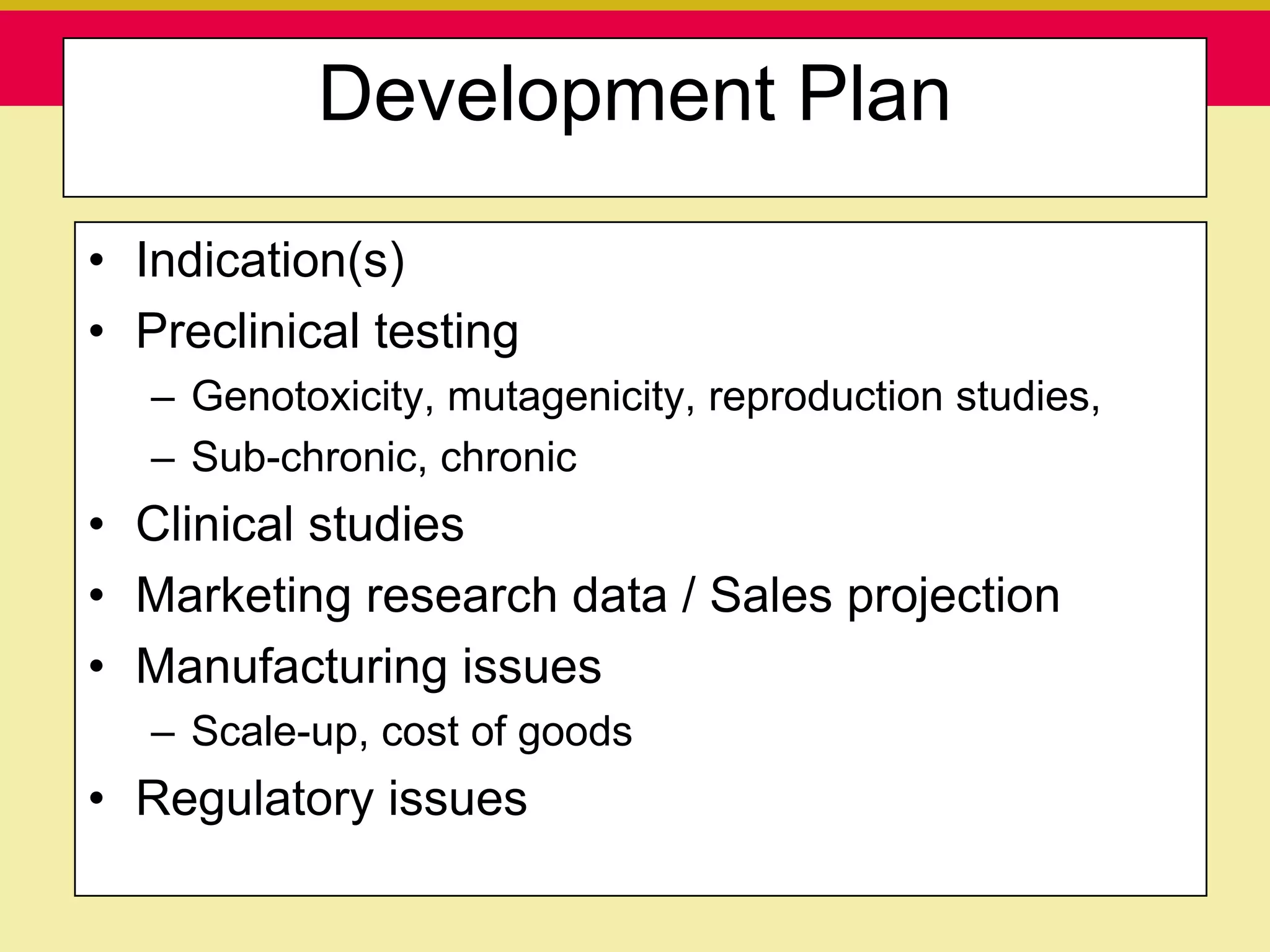 Development Plan

• Indication(s)
• Preclinical testing
   – Genotoxicity, mutagenicity, reproduction studies,
   – Sub-chronic, chronic
• Clinical studies
• Marketing research data / Sales projection
• Manufacturing issues
   – Scale-up, cost of goods
• Regulatory issues
   Presentation to ABC Pharma             1/19/2010
 