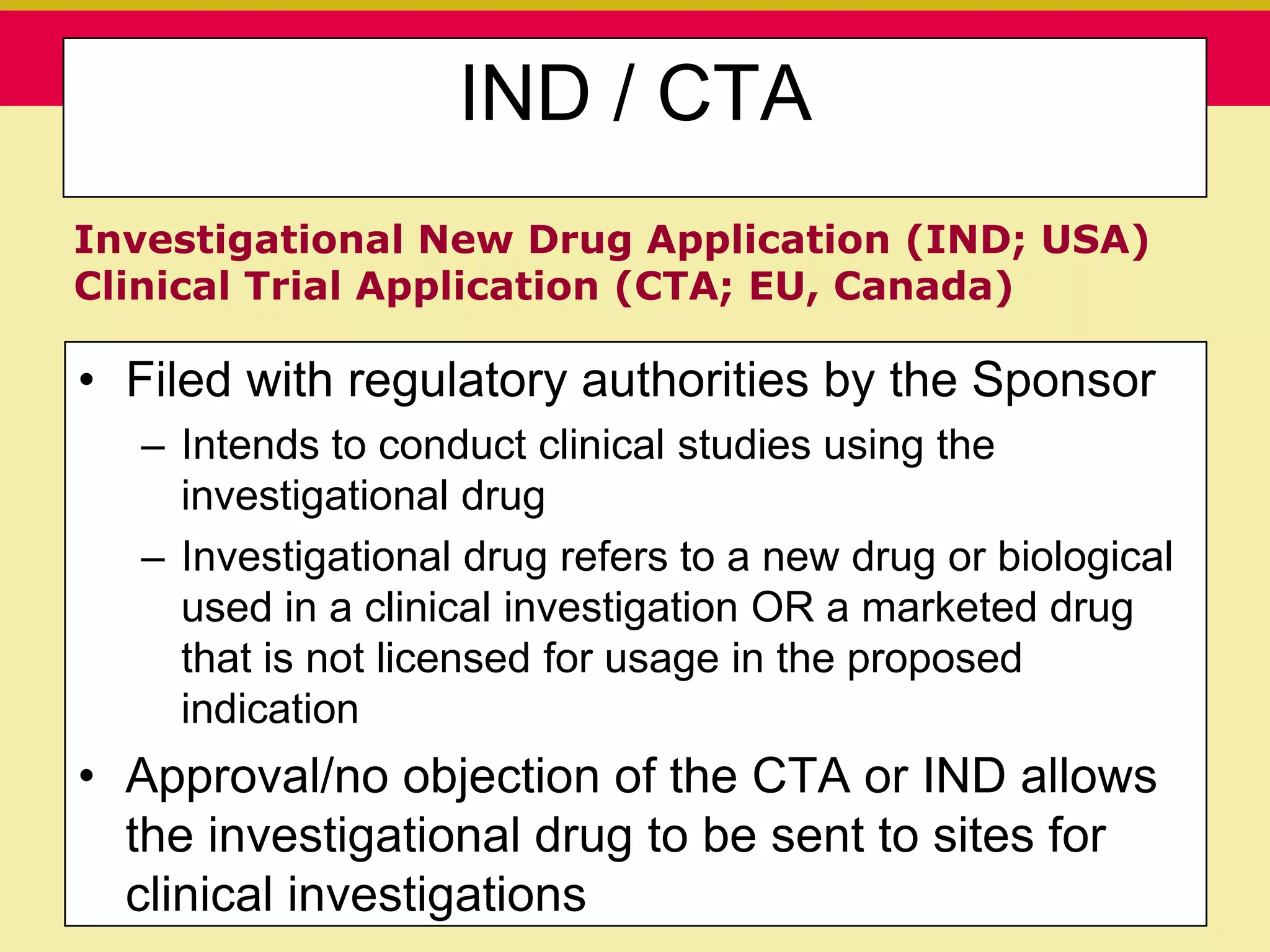 IND / CTA
Investigational New Drug Application (IND; USA)
Clinical Trial Application (CTA; EU, Canada)

• Filed with regulatory authorities by the Sponsor
  – Intends to conduct clinical studies using the
    investigational drug
  – Investigational drug refers to a new drug or biological
    used in a clinical investigation OR a marketed drug
    that is not licensed for usage in the proposed
    indication
• Approval/no objection of the CTA or IND allows
  the investigational drug to be sent to sites for
  clinical investigations
   Presentation to ABC Pharma               1/19/2010
 