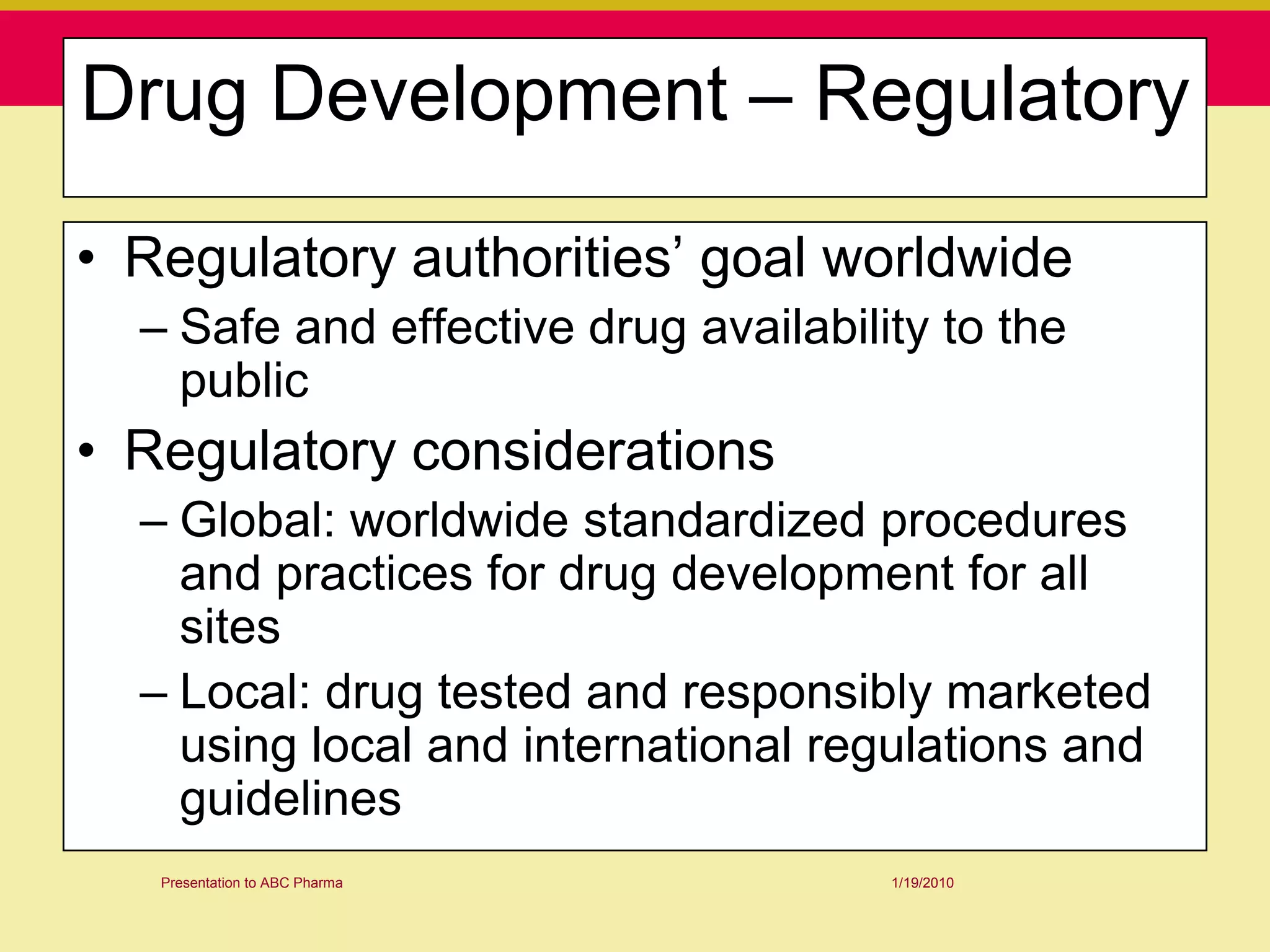 Drug Development – Regulatory

• Regulatory authorities‟ goal worldwide
  – Safe and effective drug availability to the
    public
• Regulatory considerations
  – Global: worldwide standardized procedures
    and practices for drug development for all
    sites
  – Local: drug tested and responsibly marketed
    using local and international regulations and
    guidelines
   Presentation to ABC Pharma         1/19/2010
 