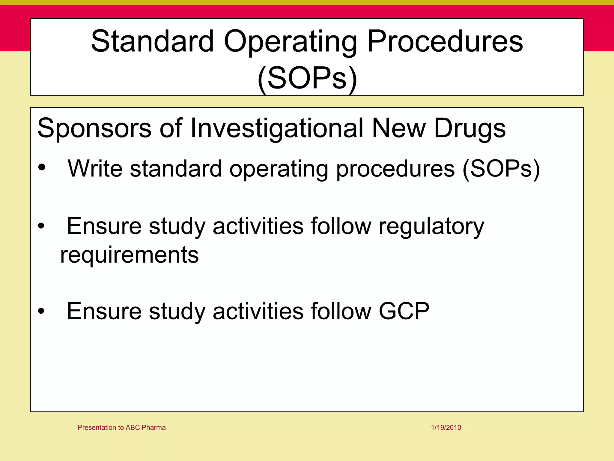 Standard Operating Procedures
                 (SOPs)
Sponsors of Investigational New Drugs
• Write standard operating procedures (SOPs)

• Ensure study activities follow regulatory
  requirements

• Ensure study activities follow GCP



   Presentation to ABC Pharma          1/19/2010
 