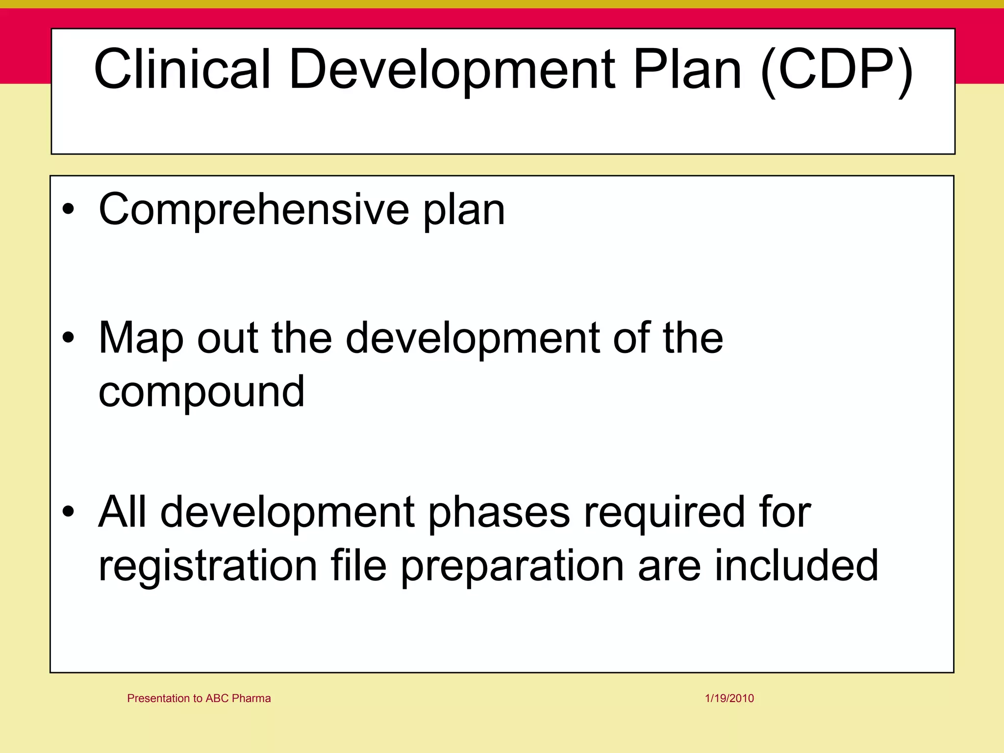 Clinical Development Plan (CDP)

• Comprehensive plan

• Map out the development of the
  compound

• All development phases required for
  registration file preparation are included

   Presentation to ABC Pharma     1/19/2010
 