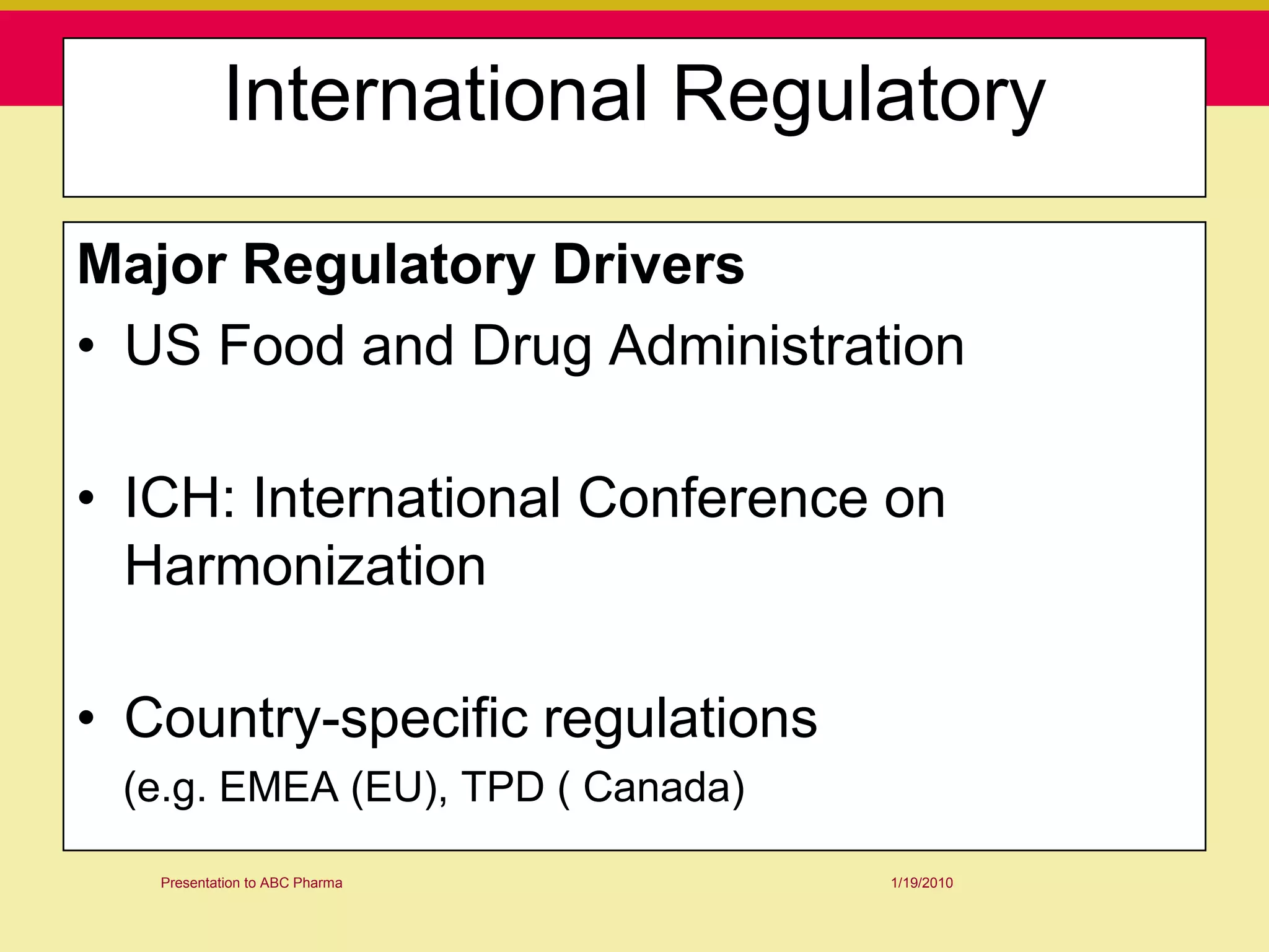 International Regulatory

Major Regulatory Drivers
• US Food and Drug Administration

• ICH: International Conference on
  Harmonization

• Country-specific regulations
 (e.g. EMEA (EU), TPD ( Canada)

   Presentation to ABC Pharma     1/19/2010
 