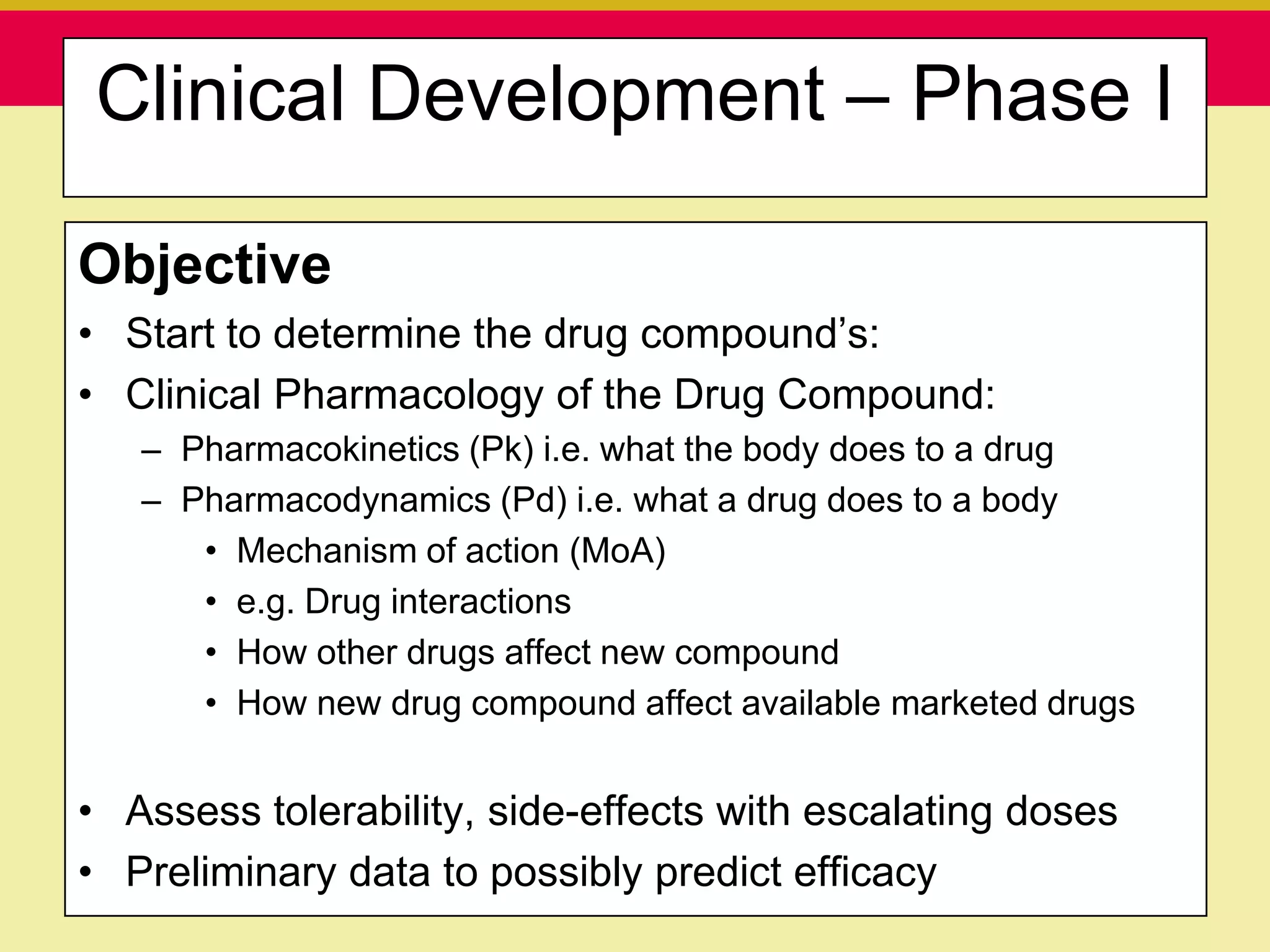 Clinical Development – Phase I

Objective
• Start to determine the drug compound‟s:
• Clinical Pharmacology of the Drug Compound:
   – Pharmacokinetics (Pk) i.e. what the body does to a drug
   – Pharmacodynamics (Pd) i.e. what a drug does to a body
      • Mechanism of action (MoA)
      • e.g. Drug interactions
      • How other drugs affect new compound
      • How new drug compound affect available marketed drugs


• Assess tolerability, side-effects with escalating doses
• Preliminary data to possibly predict efficacy
    Presentation to ABC Pharma                1/19/2010
 
