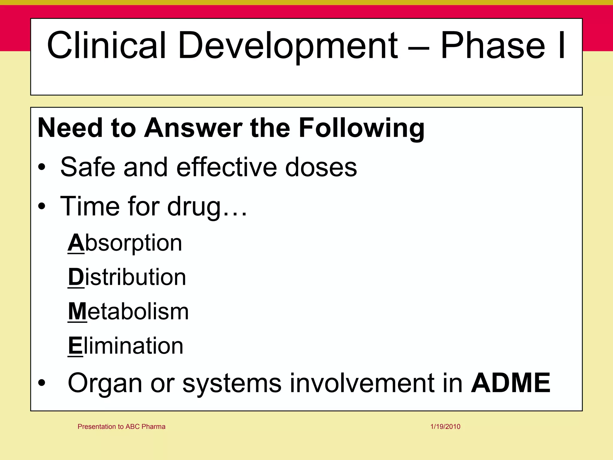 Clinical Development – Phase I

Need to Answer the Following
• Safe and effective doses
• Time for drug…
  Absorption
  Distribution
  Metabolism
  Elimination
• Organ or systems involvement in ADME
   Presentation to ABC Pharma   1/19/2010
 