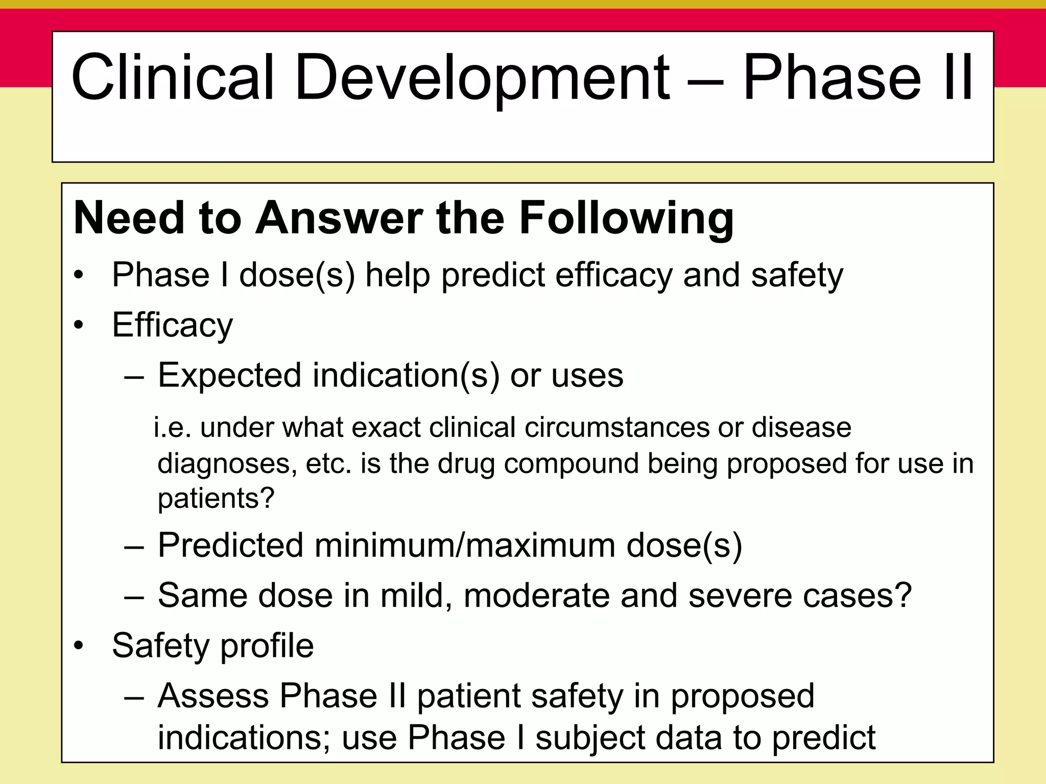 Clinical Development – Phase II

Need to Answer the Following
• Phase I dose(s) help predict efficacy and safety
• Efficacy
   – Expected indication(s) or uses
      i.e. under what exact clinical circumstances or disease
       diagnoses, etc. is the drug compound being proposed for use in
       patients?
   – Predicted minimum/maximum dose(s)
   – Same dose in mild, moderate and severe cases?
• Safety profile
   – Assess Phase II patient safety in proposed
   Presentation to ABC Pharma                     1/19/2010
     indications; use Phase I subject data to predict
 