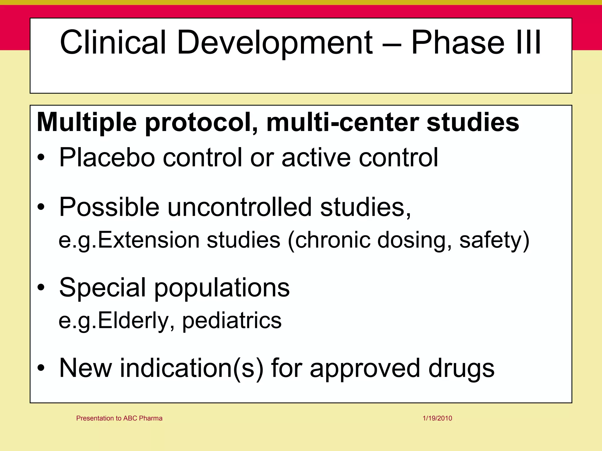 Clinical Development – Phase III

Multiple protocol, multi-center studies
• Placebo control or active control
• Possible uncontrolled studies,
 e.g.Extension studies (chronic dosing, safety)

• Special populations
 e.g.Elderly, pediatrics

• New indication(s) for approved drugs
   Presentation to ABC Pharma       1/19/2010
 