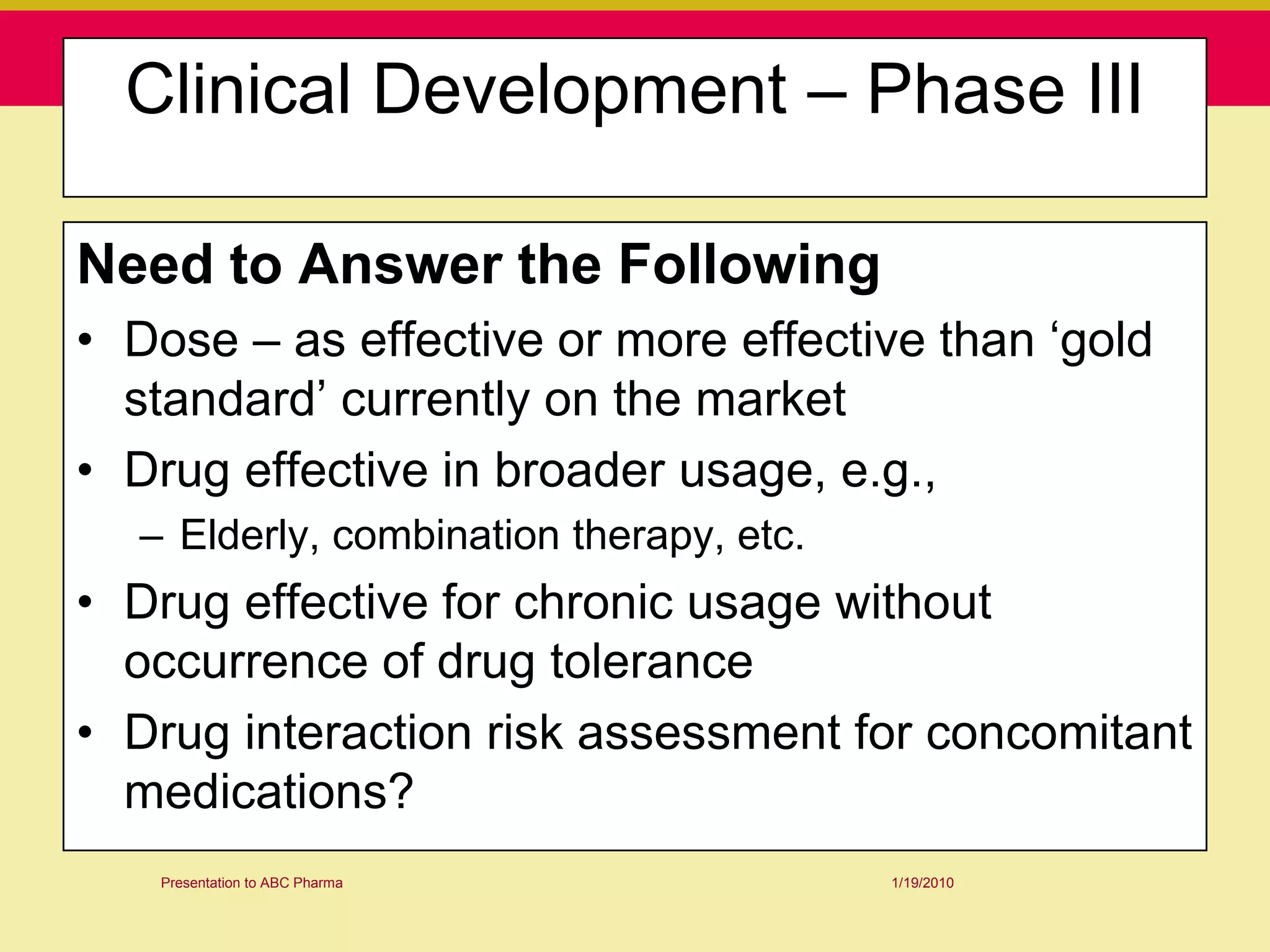 Clinical Development – Phase III

Need to Answer the Following
• Dose – as effective or more effective than „gold
  standard‟ currently on the market
• Drug effective in broader usage, e.g.,
  – Elderly, combination therapy, etc.
• Drug effective for chronic usage without
  occurrence of drug tolerance
• Drug interaction risk assessment for concomitant
  medications?
   Presentation to ABC Pharma            1/19/2010
 