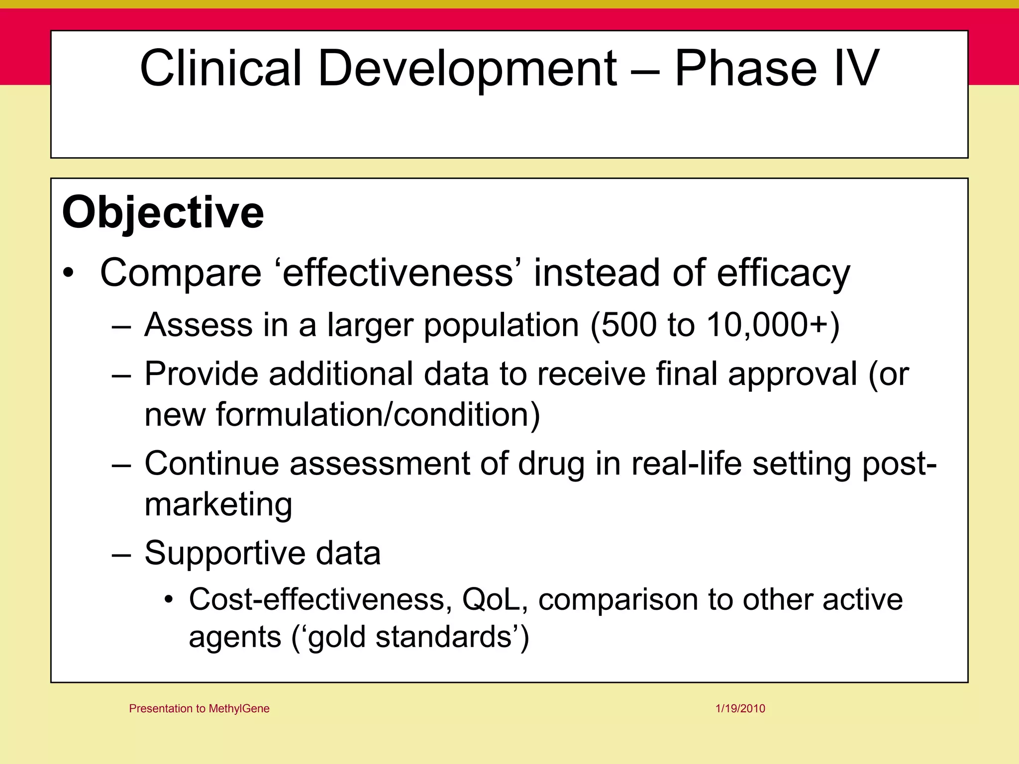 Clinical Development – Phase IV

Objective
• Compare „effectiveness‟ instead of efficacy
  – Assess in a larger population (500 to 10,000+)
  – Provide additional data to receive final approval (or
    new formulation/condition)
  – Continue assessment of drug in real-life setting post-
    marketing
  – Supportive data
         • Cost-effectiveness, QoL, comparison to other active
           agents („gold standards‟)

   Presentation to MethylGene                   1/19/2010
 
