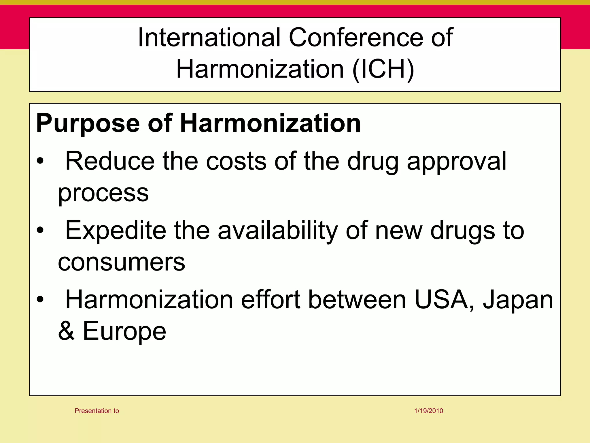 International Conference of
                         Harmonization (ICH)

Purpose of Harmonization
• Reduce the costs of the drug approval
  process
• Expedite the availability of new drugs to
  consumers
• Harmonization effort between USA, Japan
  & Europe

   Presentation to                          1/19/2010
 