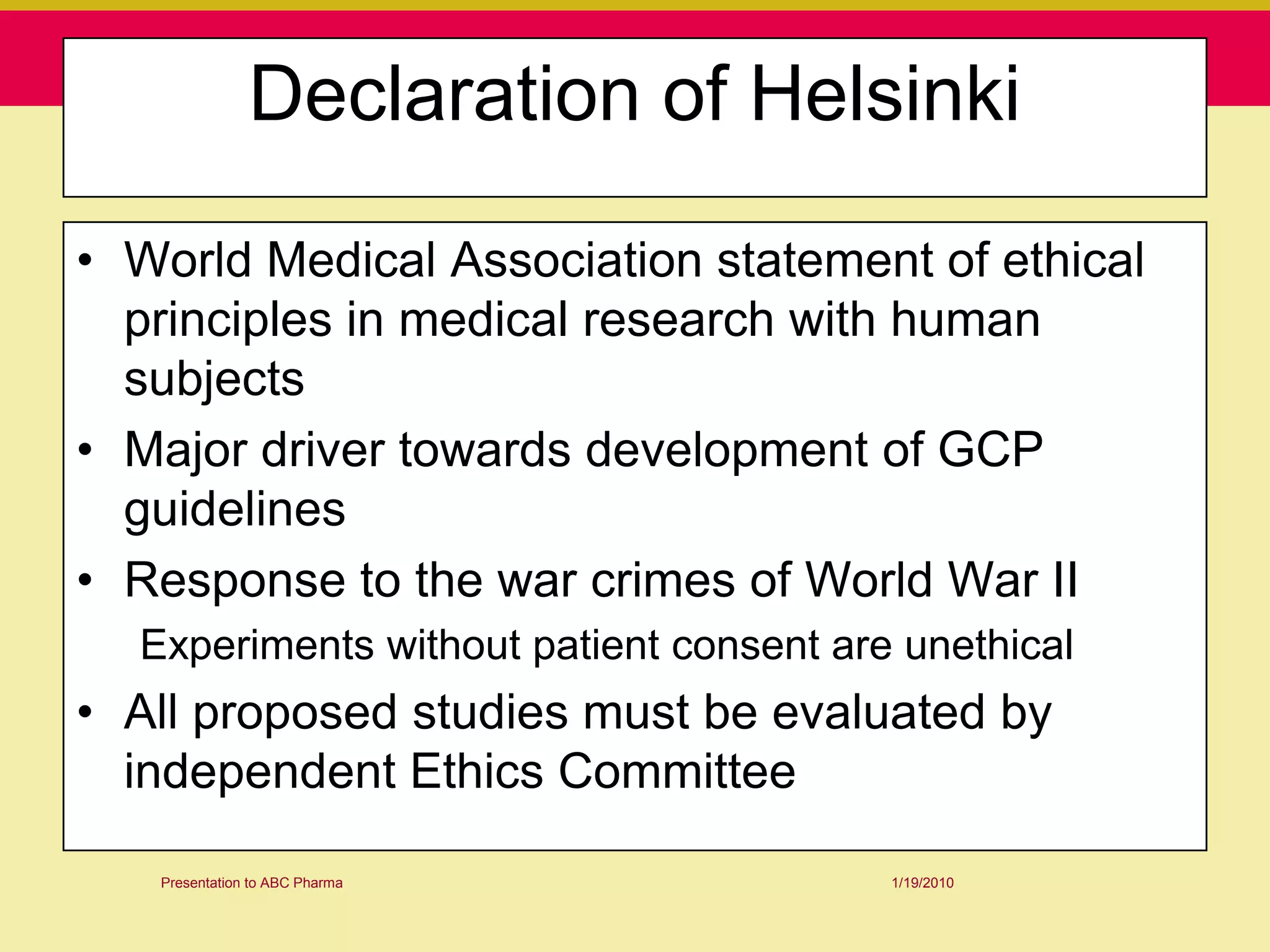 Declaration of Helsinki

• World Medical Association statement of ethical
  principles in medical research with human
  subjects
• Major driver towards development of GCP
  guidelines
• Response to the war crimes of World War II
  Experiments without patient consent are unethical
• All proposed studies must be evaluated by
  independent Ethics Committee

   Presentation to ABC Pharma            1/19/2010
 
