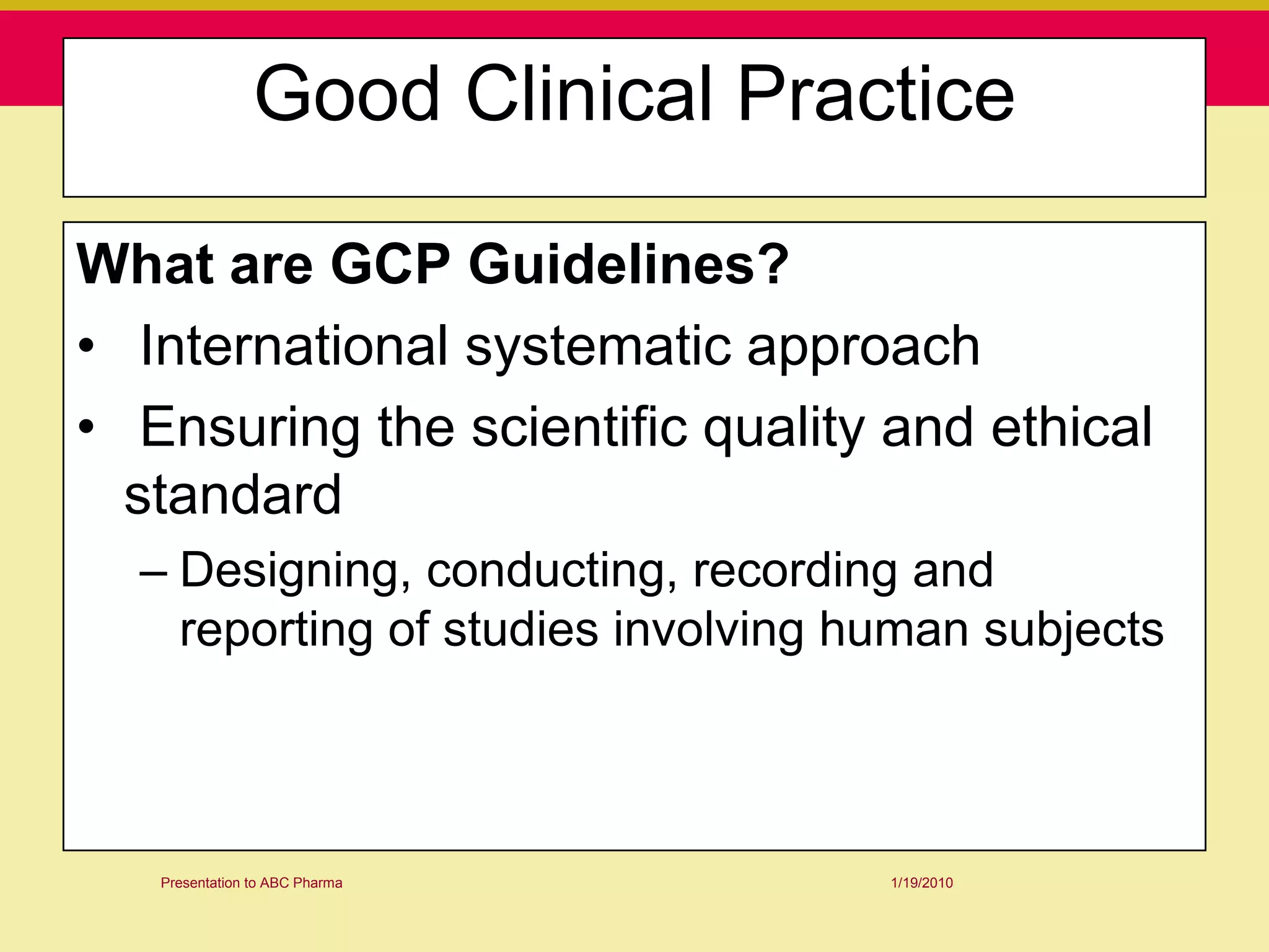 Good Clinical Practice

What are GCP Guidelines?
• International systematic approach
• Ensuring the scientific quality and ethical
  standard
  – Designing, conducting, recording and
    reporting of studies involving human subjects



   Presentation to ABC Pharma       1/19/2010
 
