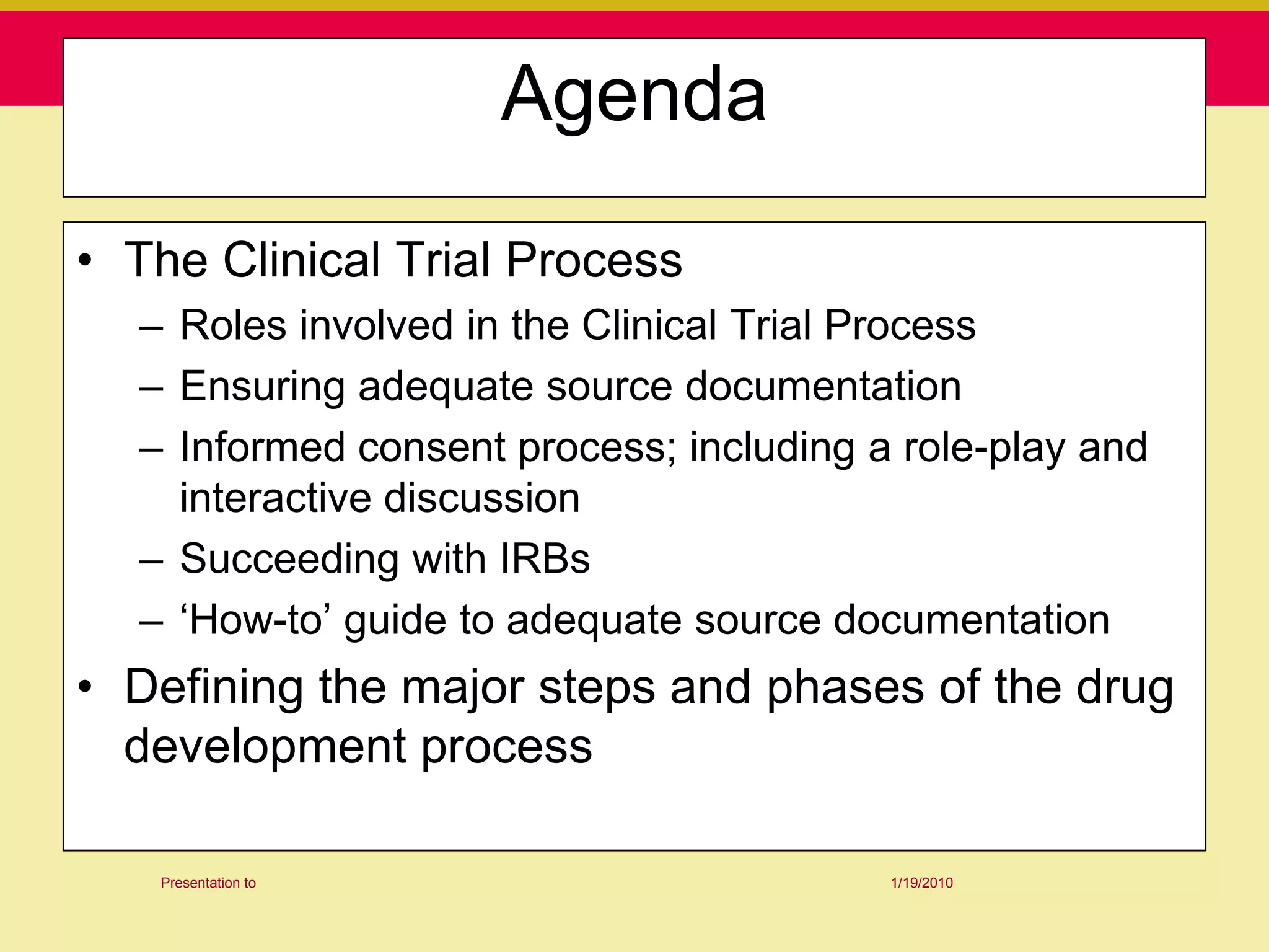 Agenda

• The Clinical Trial Process
  – Roles involved in the Clinical Trial Process
  – Ensuring adequate source documentation
  – Informed consent process; including a role-play and
    interactive discussion
  – Succeeding with IRBs
  – „How-to‟ guide to adequate source documentation
• Defining the major steps and phases of the drug
  development process

   Presentation to                       1/19/2010
 