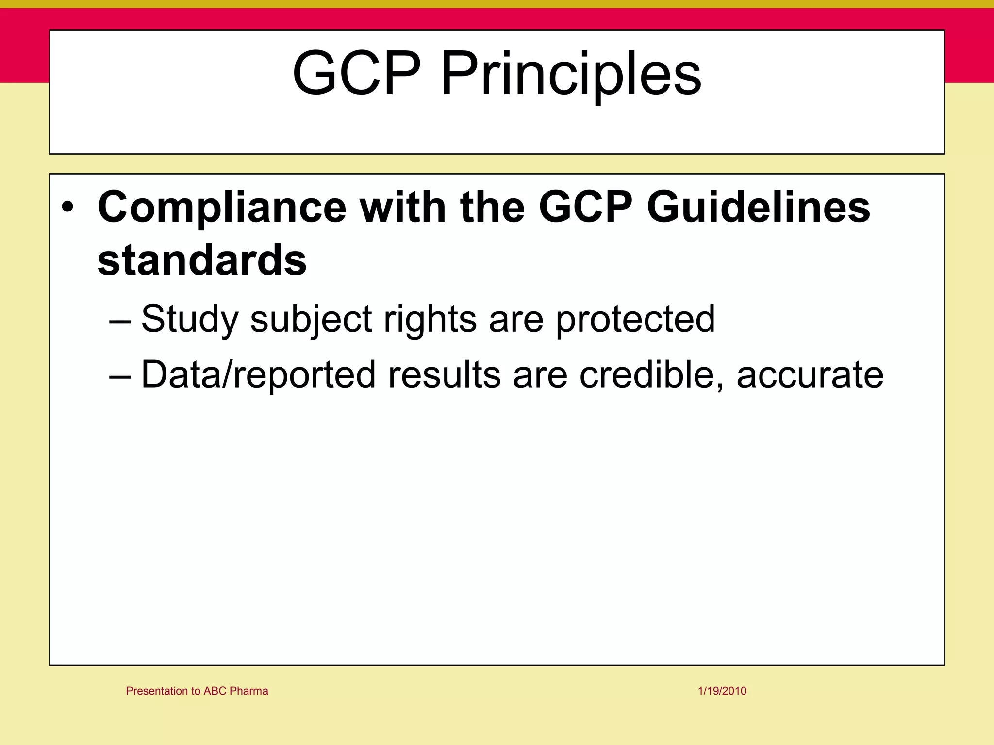 GCP Principles

• Compliance with the GCP Guidelines
  standards
  – Study subject rights are protected
  – Data/reported results are credible, accurate




  Presentation to ABC Pharma                1/19/2010
 