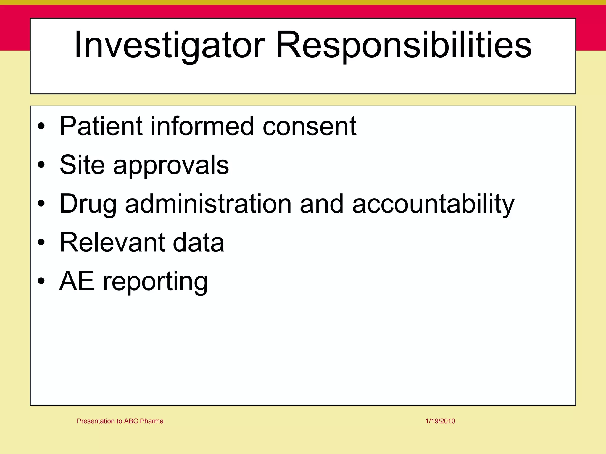 Investigator Responsibilities

•   Patient informed consent
•   Site approvals
•   Drug administration and accountability
•   Relevant data
•   AE reporting



     Presentation to ABC Pharma   1/19/2010
 