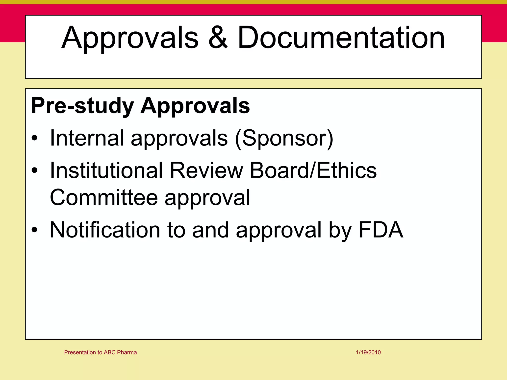 Approvals & Documentation

Pre-study Approvals
• Internal approvals (Sponsor)
• Institutional Review Board/Ethics
  Committee approval
• Notification to and approval by FDA




   Presentation to ABC Pharma   1/19/2010
 