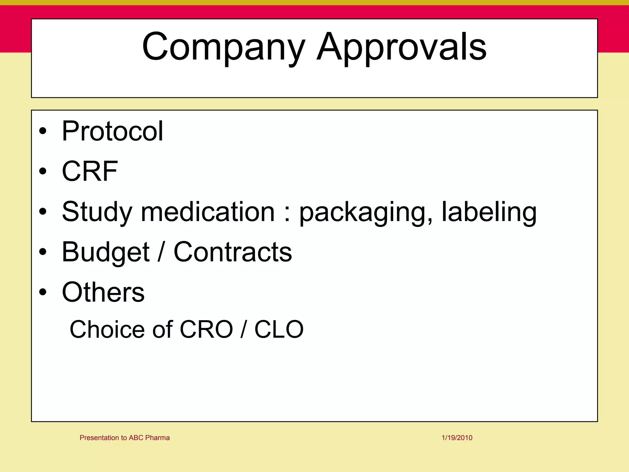 Company Approvals

•   Protocol
•   CRF
•   Study medication : packaging, labeling
•   Budget / Contracts
•   Others
    Choice of CRO / CLO



     Presentation to ABC Pharma     1/19/2010
 