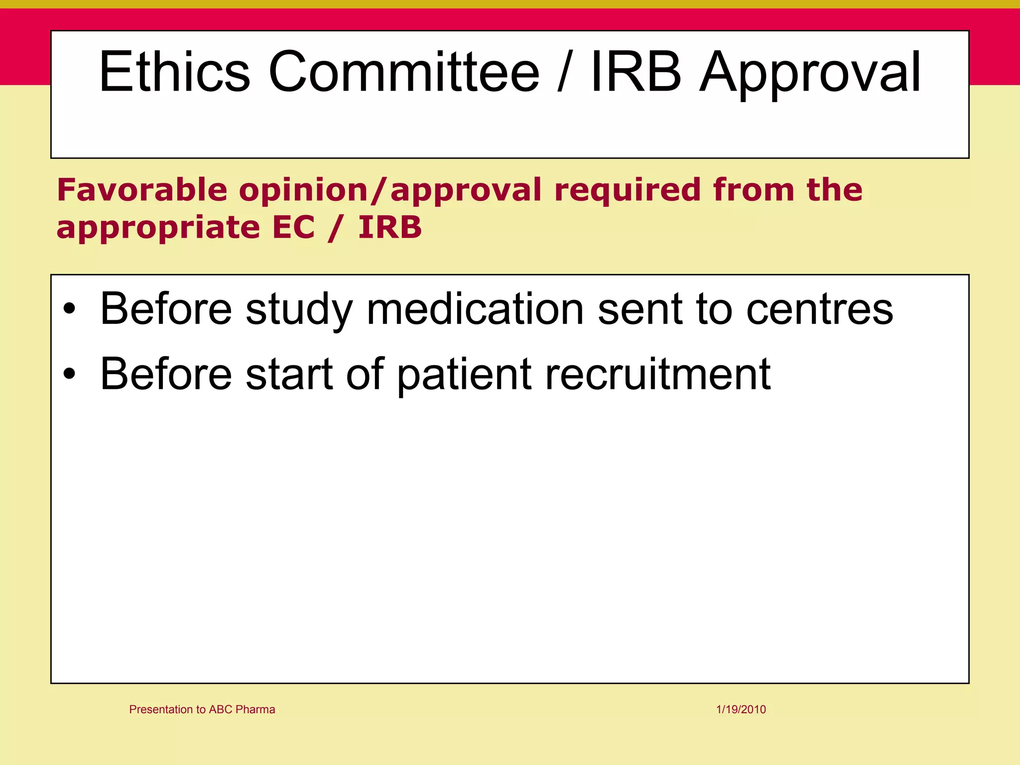 Ethics Committee / IRB Approval
Favorable opinion/approval required from the
appropriate EC / IRB

• Before study medication sent to centres
• Before start of patient recruitment




   Presentation to ABC Pharma      1/19/2010
 