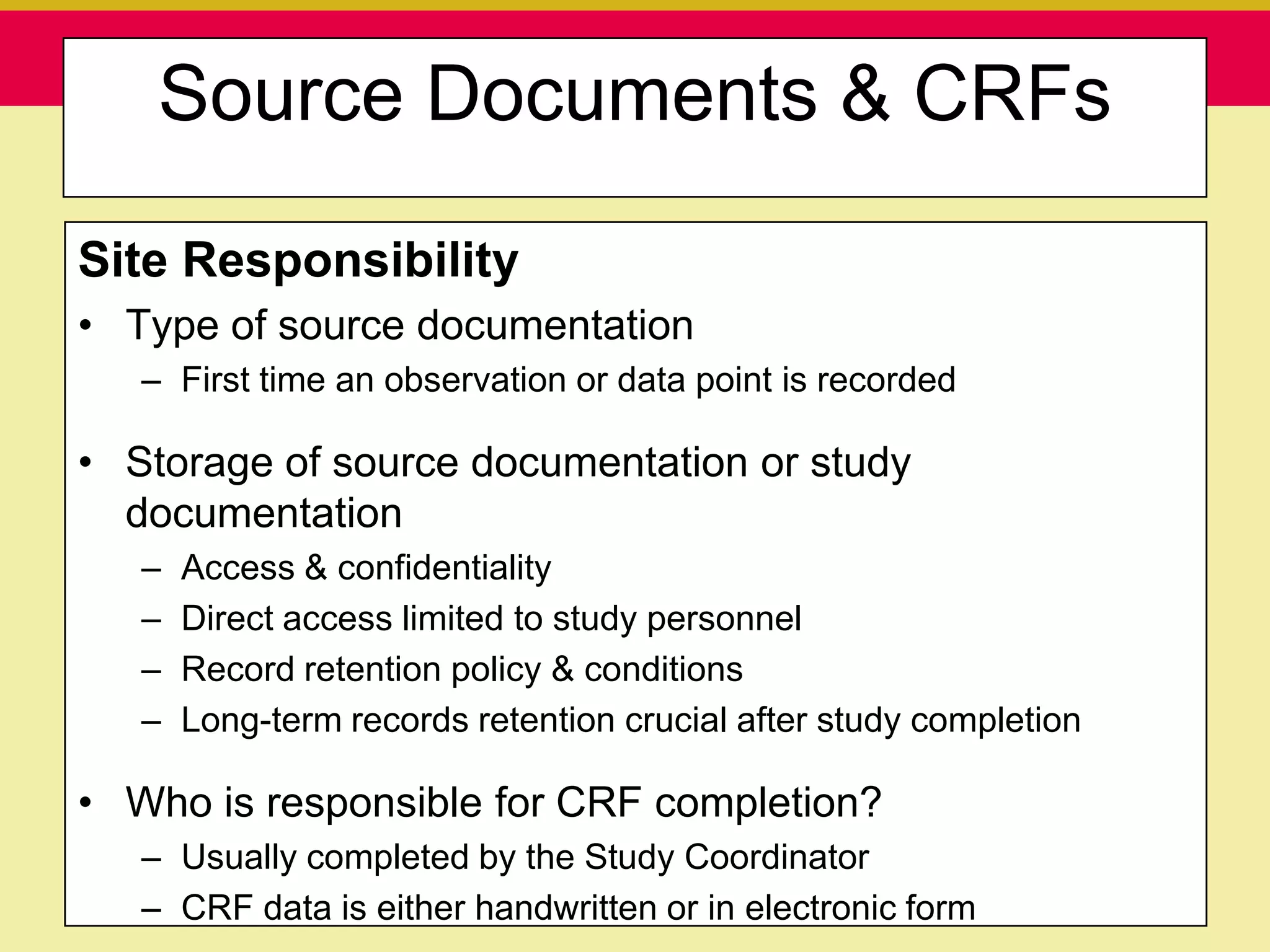 Source Documents & CRFs

Site Responsibility
• Type of source documentation
   – First time an observation or data point is recorded

• Storage of source documentation or study
  documentation
   –   Access & confidentiality
   –   Direct access limited to study personnel
   –   Record retention policy & conditions
   –   Long-term records retention crucial after study completion

• Who is responsible for CRF completion?
   – Usually completed by the Study Coordinator
    Presentation to ABC Pharma                      1/19/2010

   – CRF data is either handwritten or in electronic form
 