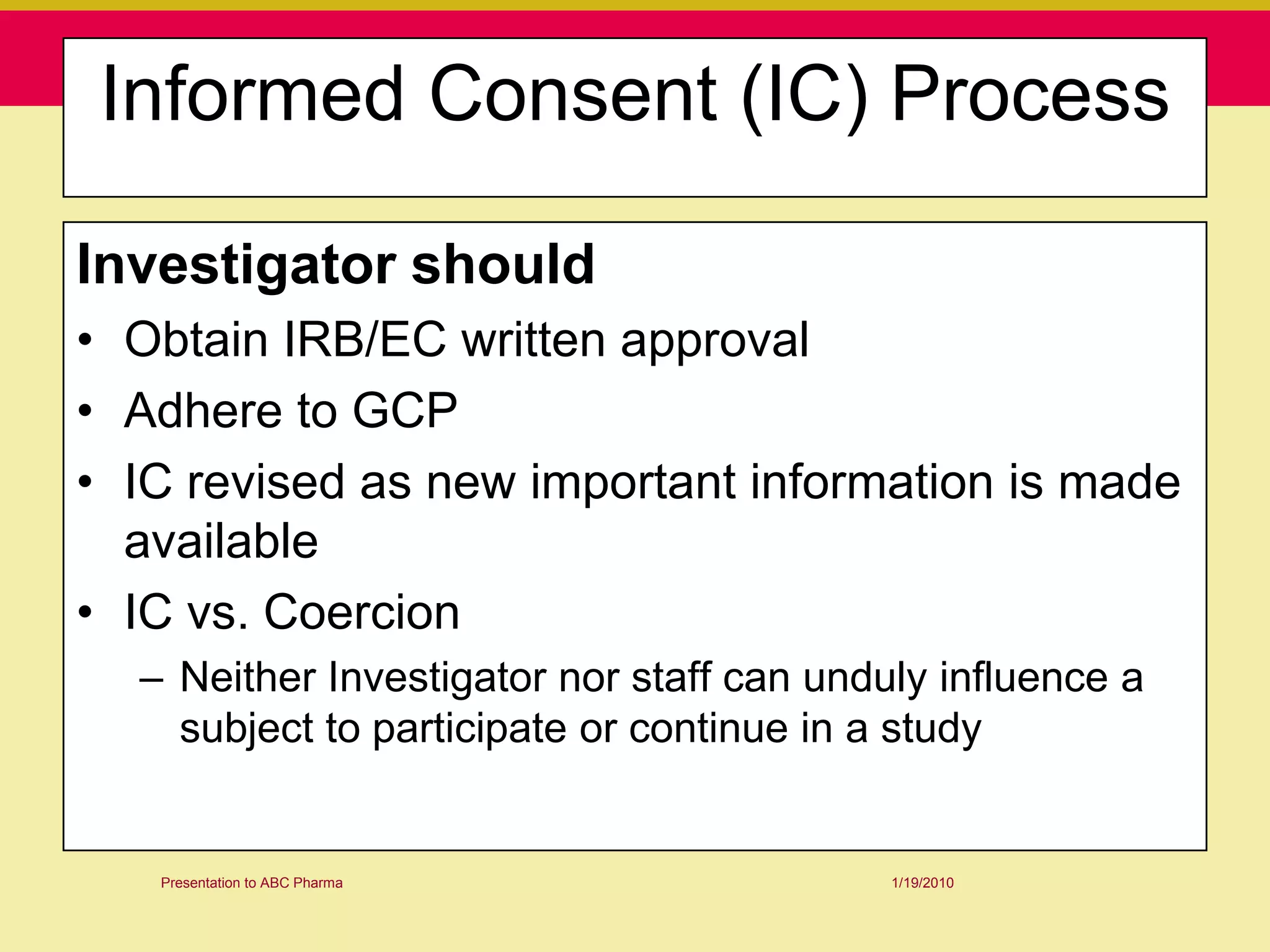 Informed Consent (IC) Process

Investigator should
• Obtain IRB/EC written approval
• Adhere to GCP
• IC revised as new important information is made
  available
• IC vs. Coercion
  – Neither Investigator nor staff can unduly influence a
    subject to participate or continue in a study


   Presentation to ABC Pharma              1/19/2010
 