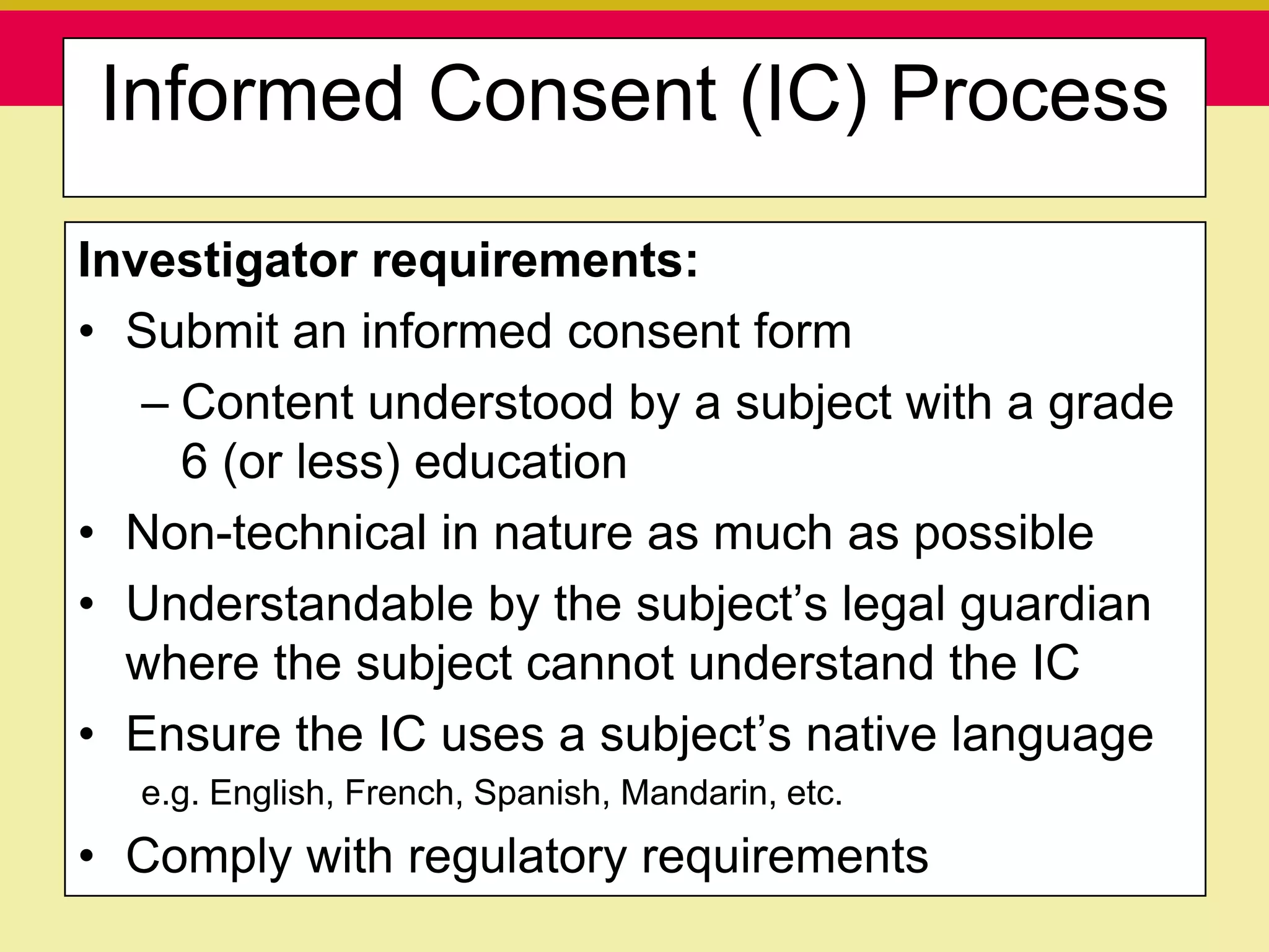 Informed Consent (IC) Process

Investigator requirements:
• Submit an informed consent form
   – Content understood by a subject with a grade
     6 (or less) education
• Non-technical in nature as much as possible
• Understandable by the subject‟s legal guardian
  where the subject cannot understand the IC
• Ensure the IC uses a subject‟s native language
  e.g. English, French, Spanish, Mandarin, etc.
• Comply with regulatory requirements
   Presentation to ABC Pharma                     1/19/2010
 