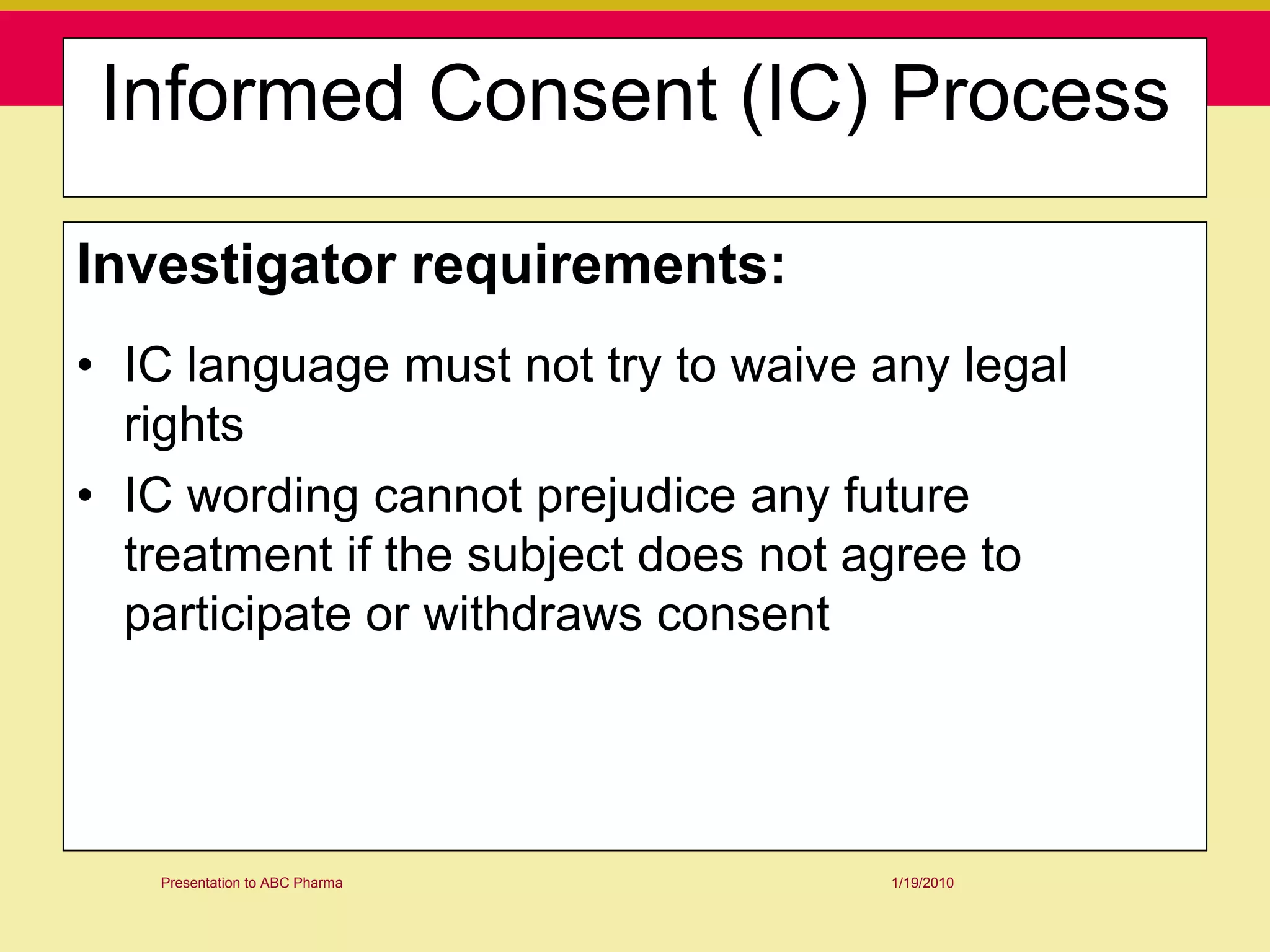 Informed Consent (IC) Process

Investigator requirements:
• IC language must not try to waive any legal
  rights
• IC wording cannot prejudice any future
  treatment if the subject does not agree to
  participate or withdraws consent




   Presentation to ABC Pharma       1/19/2010
 
