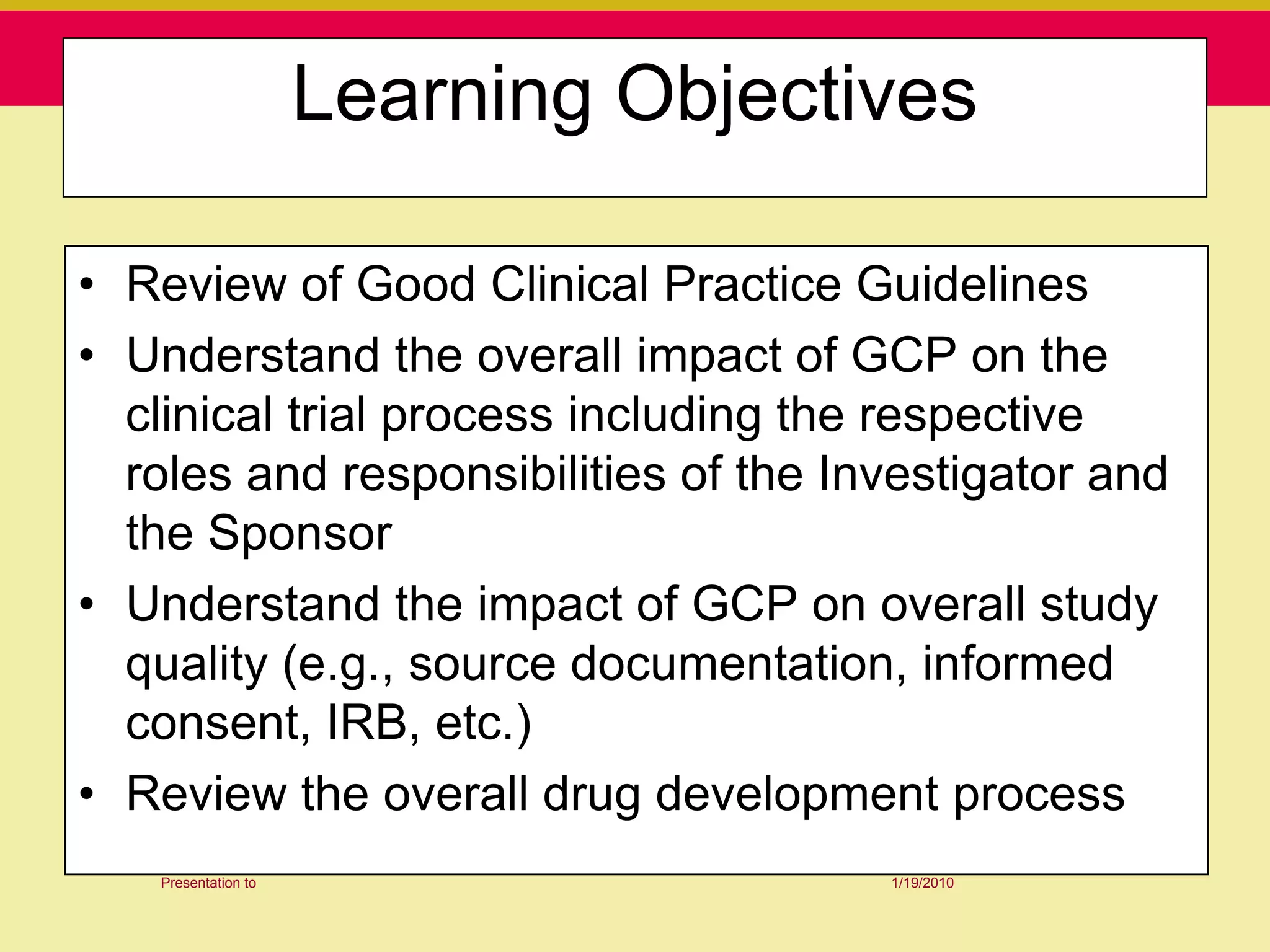 Learning Objectives

• Review of Good Clinical Practice Guidelines
• Understand the overall impact of GCP on the
  clinical trial process including the respective
  roles and responsibilities of the Investigator and
  the Sponsor
• Understand the impact of GCP on overall study
  quality (e.g., source documentation, informed
  consent, IRB, etc.)
• Review the overall drug development process
   Presentation to                    1/19/2010
 