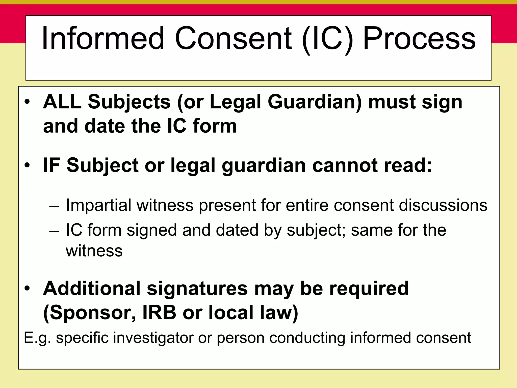 Informed Consent (IC) Process
• ALL Subjects (or Legal Guardian) must sign
  and date the IC form
• IF Subject or legal guardian cannot read:
   – Impartial witness present for entire consent discussions
   – IC form signed and dated by subject; same for the
     witness

• Additional signatures may be required
  (Sponsor, IRB or local law)
E.g. specific investigator or person conducting informed consent
      Presentation to ABC Pharma                1/19/2010
 