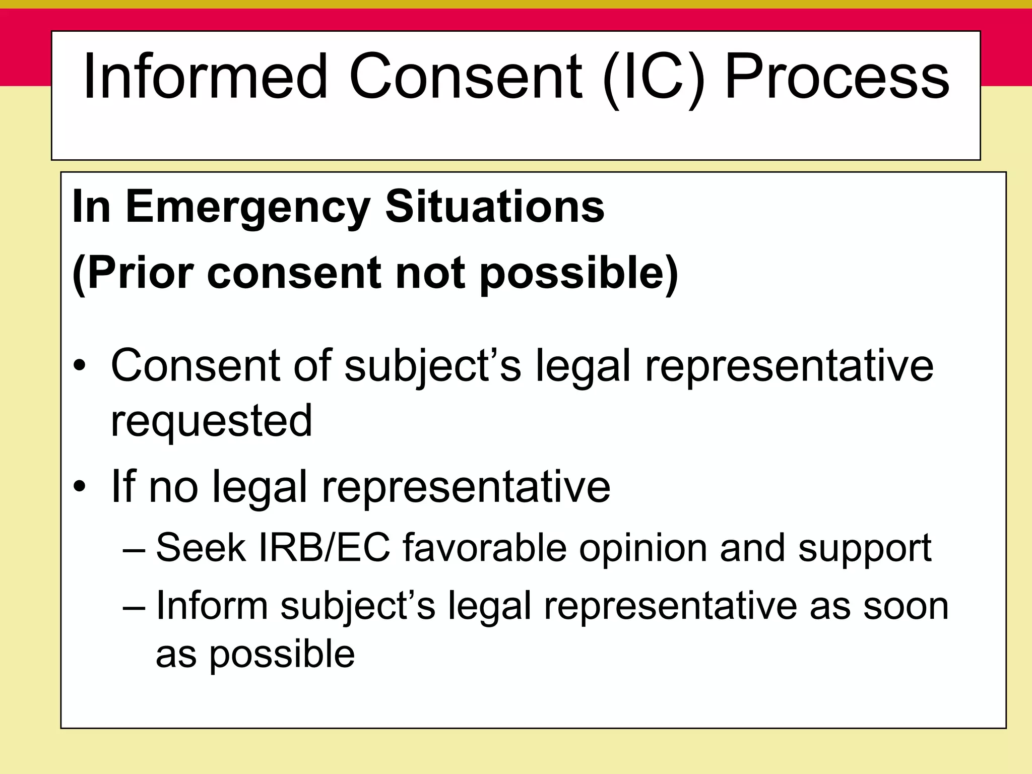 Informed Consent (IC) Process
In Emergency Situations
(Prior consent not possible)

• Consent of subject‟s legal representative
  requested
• If no legal representative
  – Seek IRB/EC favorable opinion and support
  – Inform subject‟s legal representative as soon
    as possible
  Presentation to ABC Pharma        1/19/2010
 