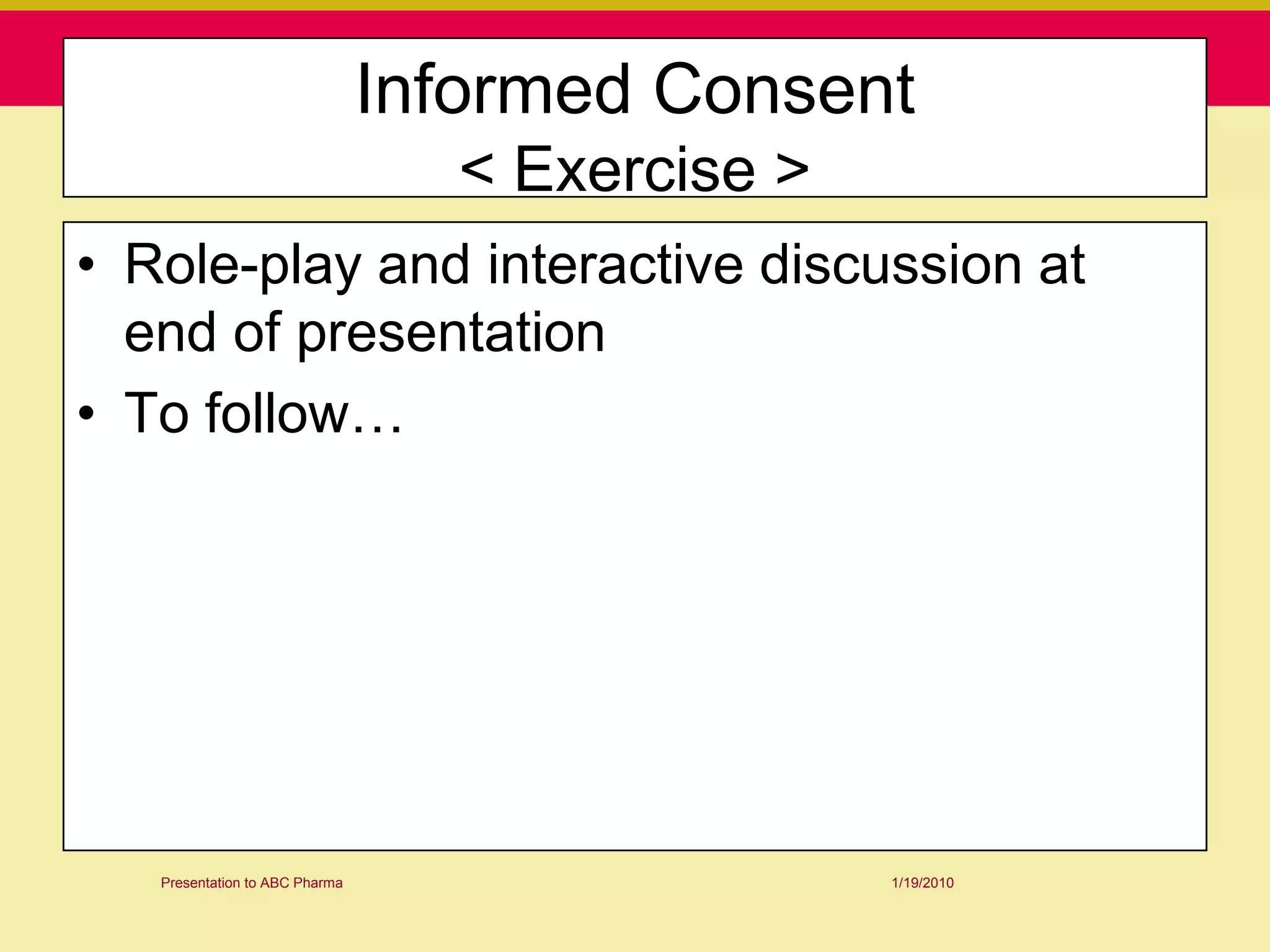 Informed Consent
                                  < Exercise >
• Role-play and interactive discussion at
  end of presentation
• To follow…




   Presentation to ABC Pharma                    1/19/2010
 