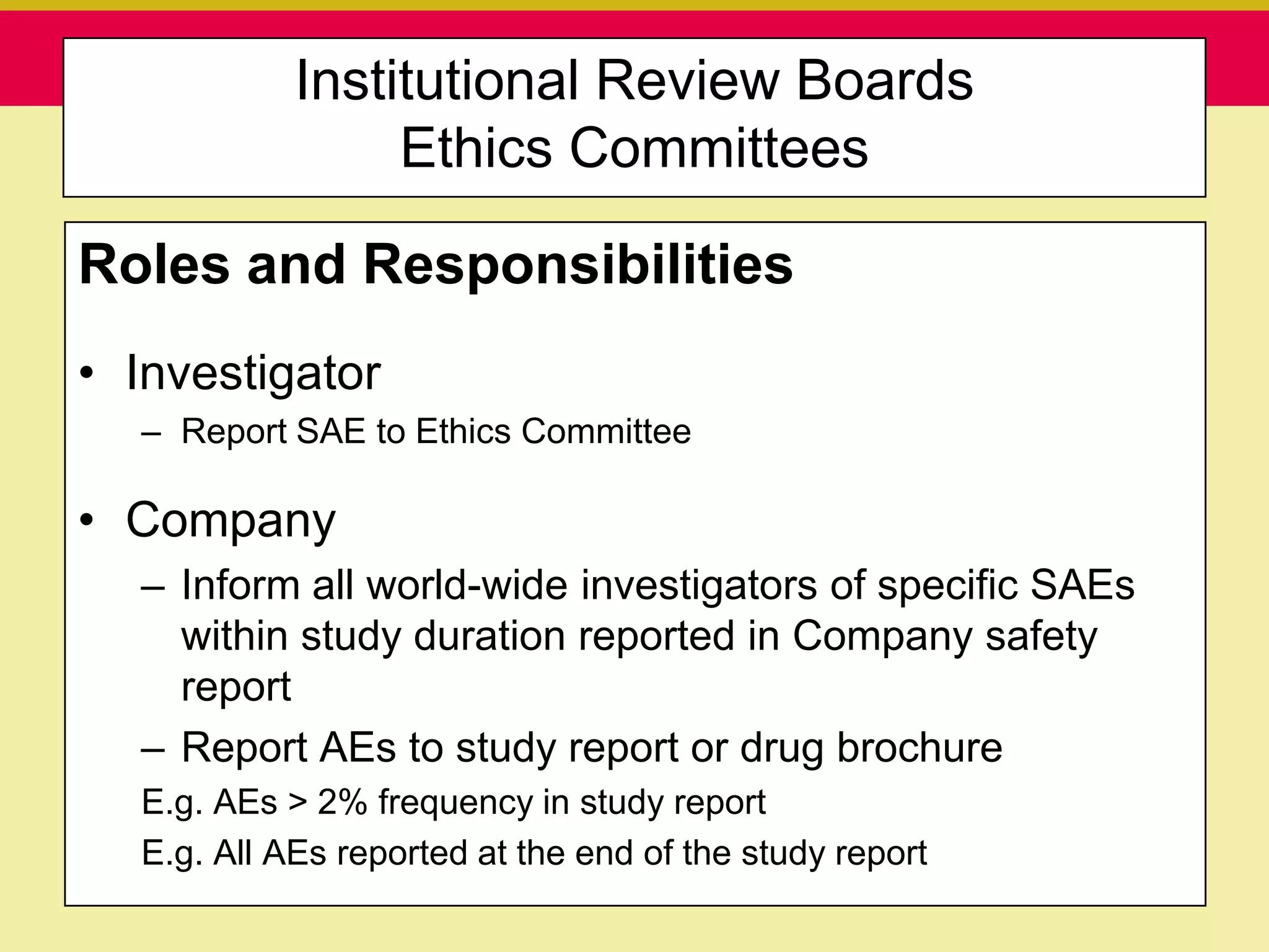 Institutional Review Boards
                           Ethics Committees

Roles and Responsibilities
• Investigator
  – Report SAE to Ethics Committee

• Company
  – Inform all world-wide investigators of specific SAEs
    within study duration reported in Company safety
    report
  – Report AEs to study report or drug brochure
  E.g. AEs > 2% frequency in study report
  E.g. All AEs reported at the end of the study report
   Presentation to ABC Pharma                      1/19/2010
 
