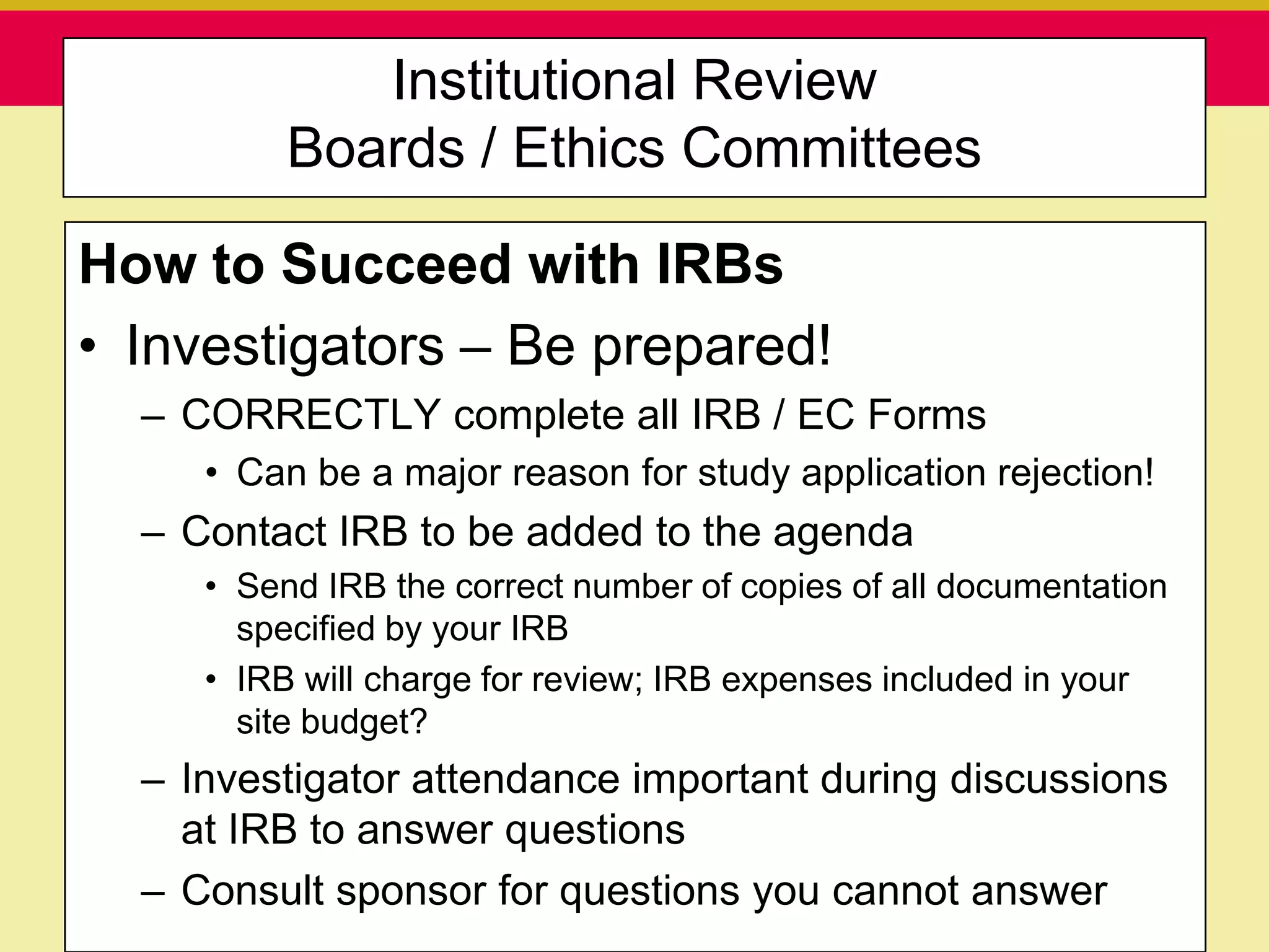 Institutional Review
                     Boards / Ethics Committees

How to Succeed with IRBs
• Investigators – Be prepared!
  – CORRECTLY complete all IRB / EC Forms
         • Can be a major reason for study application rejection!
  – Contact IRB to be added to the agenda
         • Send IRB the correct number of copies of all documentation
           specified by your IRB
         • IRB will charge for review; IRB expenses included in your
           site budget?
  – Investigator attendance important during discussions
    at IRB to answer questions
  – Consult sponsor for questions you cannot answer
   Presentation to ABC Pharma                      1/19/2010
 