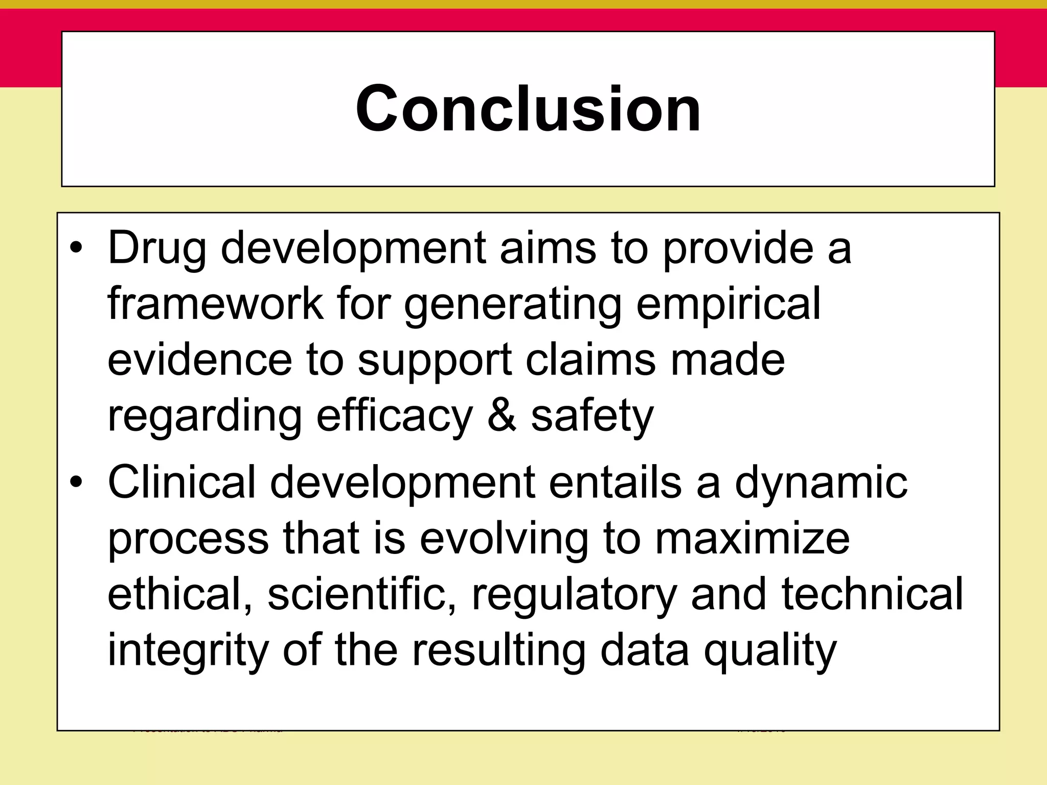 Conclusion
                                Conclusion

• Drug development aims to provide a
  framework for generating empirical
  evidence to support claims made
  regarding efficacy & safety
• Clinical development entails a dynamic
  process that is evolving to maximize
  ethical, scientific, regulatory and technical
  integrity of the resulting data quality
   Presentation to ABC Pharma                1/19/2010
 