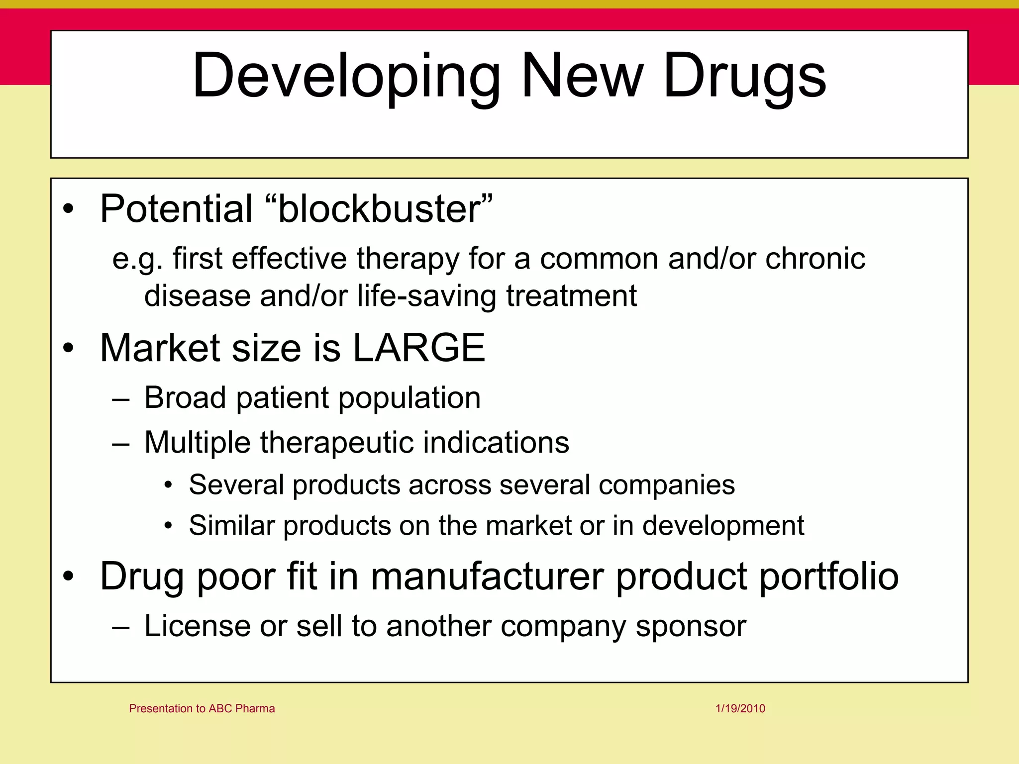 Developing New Drugs

• Potential “blockbuster”
  e.g. first effective therapy for a common and/or chronic
    disease and/or life-saving treatment
• Market size is LARGE
  – Broad patient population
  – Multiple therapeutic indications
         • Several products across several companies
         • Similar products on the market or in development
• Drug poor fit in manufacturer product portfolio
  – License or sell to another company sponsor

   Presentation to ABC Pharma                       1/19/2010
 
