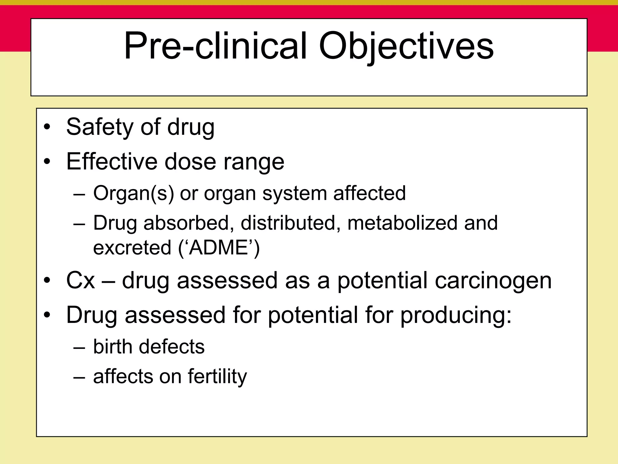 Pre-clinical Objectives

• Safety of drug
• Effective dose range
  – Organ(s) or organ system affected
  – Drug absorbed, distributed, metabolized and
    excreted („ADME‟)
• Cx – drug assessed as a potential carcinogen
• Drug assessed for potential for producing:
  – birth defects
  – affects on fertility

   Presentation to ABC Pharma           1/19/2010
 