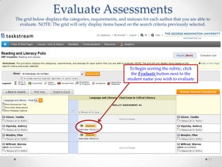 Evaluate Assessments
The grid below displays the categories, requirements, and statuses for each author that you are able to
evaluate. NOTE: The grid will only display items based on the search criteria previously selected.

To begin scoring the rubric, click
the Evaluate button next to the
student name you wish to evaluate

11

 