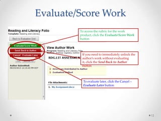 Evaluate/Score Work
To access the rubric for the work
product, click the Evaluate/Score Work
button

If you need to immediately unlock the
author’s work without evaluating
it, click the Send Back to Author
button

To evaluate later, click the Cancel –
Evaluate Later button

12

 